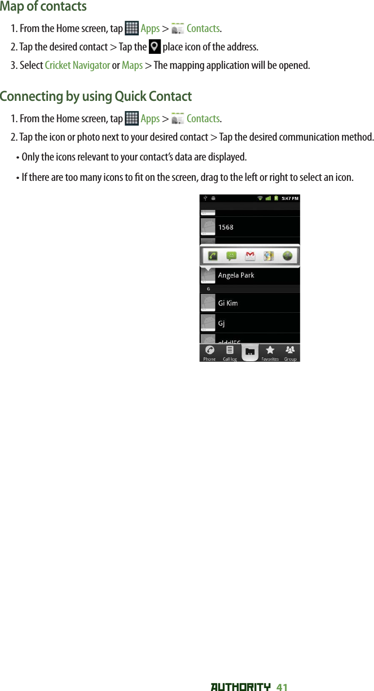 AUTHORITY 41 Map of contacts1. From the Home screen, tap   Apps &gt;   Contacts.2. Tap the desired contact &gt; Tap the   place icon of the address.3. Select Cricket Navigator or Maps &gt; The mapping application will be opened.Connecting by using Quick Contact1. From the Home screen, tap   Apps &gt;   Contacts.2. Tap the icon or photo next to your desired contact &gt; Tap the desired communication method.•  Only the icons relevant to your contact’s data are displayed.•  If there are too many icons to  t on the screen, drag to the left or right to select an icon.