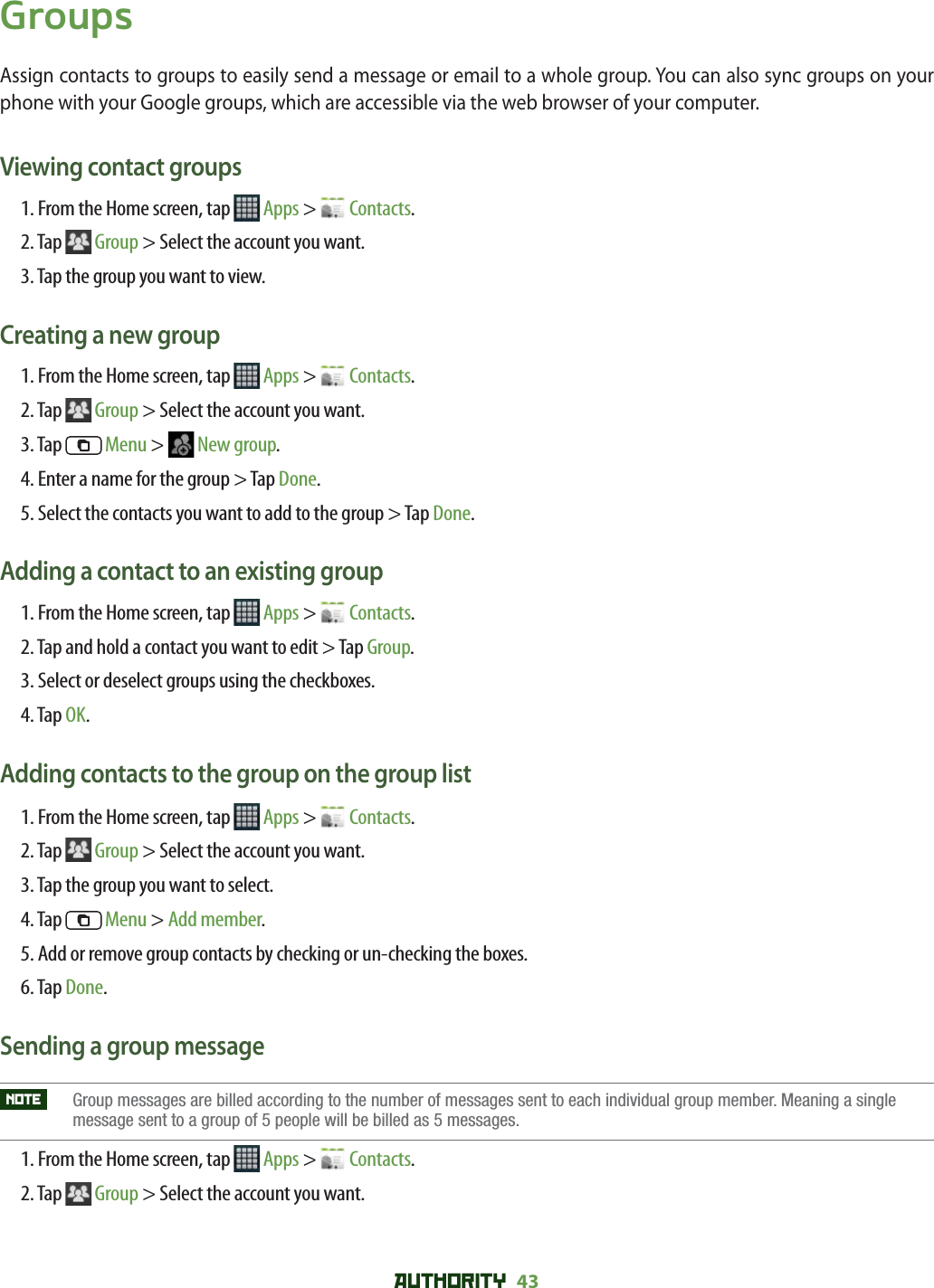 AUTHORITY 43 GroupsAssign contacts to groups to easily send a message or email to a whole group. You can also sync groups on your phone with your Google groups, which are accessible via the web browser of your computer.Viewing contact groups1. From the Home screen, tap   Apps &gt;   Contacts.2. Tap  Group &gt; Select the account you want.3. Tap the group you want to view.Creating a new group1. From the Home screen, tap   Apps &gt;   Contacts.2. Tap  Group &gt; Select the account you want.3. Tap   Menu &gt;   New group.4. Enter a name for the group &gt; Tap Done.5. Select the contacts you want to add to the group &gt; Tap Done.Adding a contact to an existing group1. From the Home screen, tap   Apps &gt;   Contacts.2. Tap and hold a contact you want to edit &gt; Tap Group.3. Select or deselect groups using the checkboxes.4. Tap OK.Adding contacts to the group on the group list1. From the Home screen, tap   Apps &gt;   Contacts.2. Tap  Group &gt; Select the account you want.3. Tap the group you want to select.4. Tap   Menu &gt; Add member. 5. Add or remove group contacts by checking or un-checking the boxes.6. Tap Done.Sending a group messageNOTE    Group messages are billed according to the number of messages sent to each individual group member. Meaning a single message sent to a group of 5 people will be billed as 5 messages.  1. From the Home screen, tap   Apps &gt;   Contacts.2. Tap  Group &gt; Select the account you want.