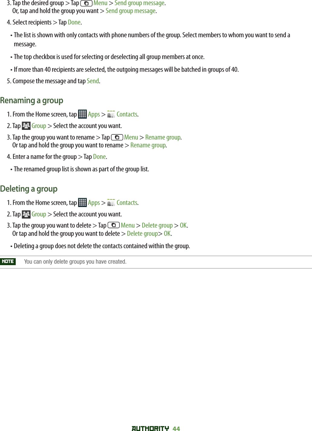 AUTHORITY 44 3.  Tap the desired group &gt; Tap   Menu &gt; Send group message.Or, tap and hold the group you want &gt; Send group message. 4. Select recipients &gt; Tap Done.• The list is shown with only contacts with phone numbers of the group. Select members to whom you want to send a message.• The top checkbox is used for selecting or deselecting all group members at once. • If more than 40 recipients are selected, the outgoing messages will be batched in groups of 40. 5. Compose the message and tap Send.Renaming a group1. From the Home screen, tap   Apps &gt;   Contacts.2. Tap  Group &gt; Select the account you want. 3.  Tap the group you want to rename &gt; Tap   Menu &gt; Rename group.Or tap and hold the group you want to rename &gt; Rename group.4. Enter a name for the group &gt; Tap Done.• The renamed group list is shown as part of the group list. Deleting a group1. From the Home screen, tap   Apps &gt;   Contacts.2. Tap  Group &gt; Select the account you want.3.  Tap the group you want to delete &gt; Tap   Menu &gt; Delete group &gt; OK.Or tap and hold the group you want to delete &gt; Delete group&gt; OK.• Deleting a group does not delete the contacts contained within the group.NOTE   You can only delete groups you have created.