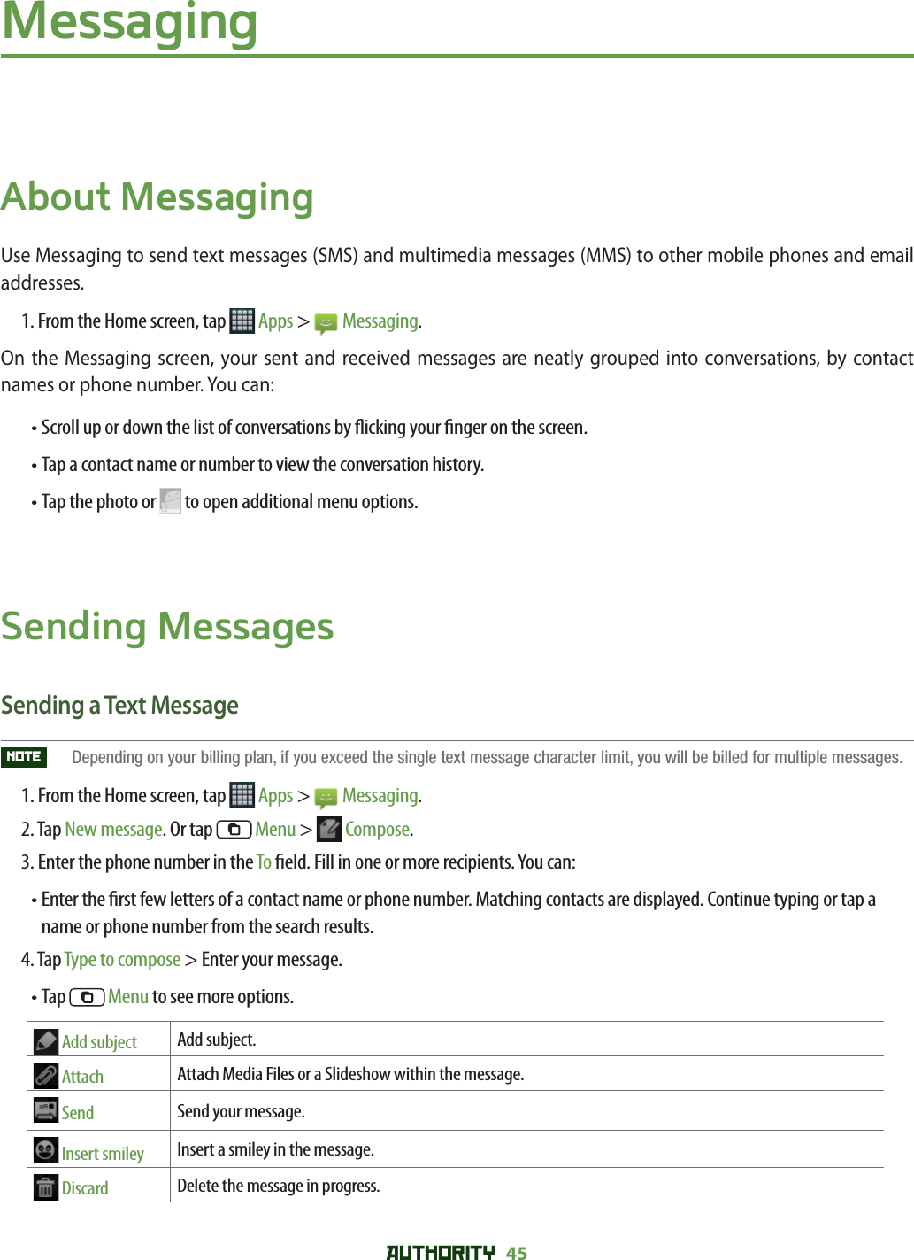 AUTHORITY 45 MessagingAbout MessagingUse Messaging to send text messages (SMS) and multimedia messages (MMS) to other mobile phones and email addresses.1. From the Home screen, tap   Apps &gt;   Messaging.On the Messaging screen, your sent and received messages are neatly grouped into conversations, by contact names or phone number. You can:•  Scroll up or down the list of conversations by  icking your  nger on the screen.• Tap a contact name or number to view the conversation history.• Tap the photo or   to open additional menu options.Sending MessagesSending a Text MessageNOTE   Depending on your billing plan, if you exceed the single text message character limit, you will be billed for multiple messages. 1. From the Home screen, tap   Apps &gt;   Messaging.2. Tap New message. Or tap  Menu &gt;   Compose.3. Enter the phone number in the To  eld. Fill in one or more recipients. You can:•  Enter the  rst few letters of a contact name or phone number. Matching contacts are displayed. Continue typing or tap a name or phone number from the search results. 4. Tap Type to compose &gt; Enter your message.• Tap  Menu to see more options. Add subject Add subject.  Attach Attach Media Files or a Slideshow within the message. Send Send your message.  Insert smiley Insert a smiley in the message. Discard Delete the message in progress.