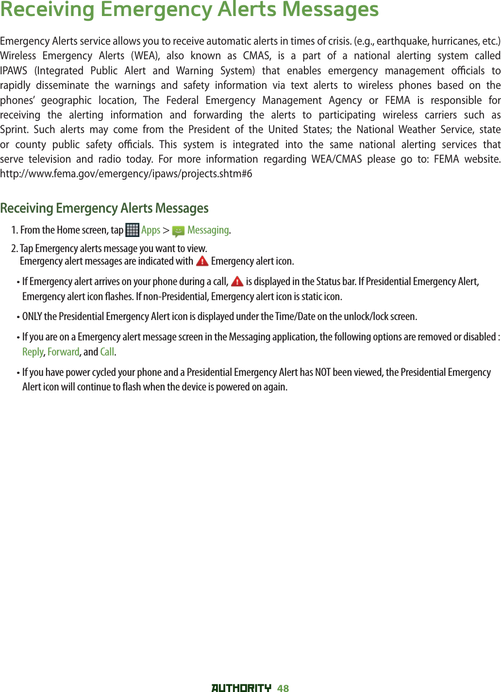 AUTHORITY 48 Receiving Emergency Alerts MessagesEmergency Alerts service allows you to receive automatic alerts in times of crisis. (e.g., earthquake, hurricanes, etc.) Wireless Emergency Alerts (WEA), also known as CMAS, is a part of a national alerting system called IPAWS (Integrated Public Alert and Warning System) that enables emergency management o  cials  to rapidly disseminate the warnings and safety information via text alerts to wireless phones based on the phones’ geographic location, The Federal Emergency Management Agency or FEMA is responsible for receiving the alerting information and forwarding the alerts to participating wireless carriers such as Sprint. Such alerts may come from the President of the United States; the National Weather Service, state or county public safety o  cials. This system is integrated into the same national alerting services that serve television and radio today. For more information regarding WEA/CMAS please go to: FEMA website. http://www.fema.gov/emergency/ipaws/projects.shtm#6Receiving Emergency Alerts Messages1. From the Home screen, tap   Apps &gt;   Messaging.2.  Tap Emergency alerts message you want to view. Emergency alert messages are indicated with   Emergency alert icon.•  If Emergency alert arrives on your phone during a call,   is displayed in the Status bar. If Presidential Emergency Alert, Emergency alert icon  ashes. If non-Presidential, Emergency alert icon is static icon.• ONLY the Presidential Emergency Alert icon is displayed under the Time/Date on the unlock/lock screen.•  If you are on a Emergency alert message screen in the Messaging application, the following options are removed or disabled : Reply, Forward, and Call.•  If you have power cycled your phone and a Presidential Emergency Alert has NOT been viewed, the Presidential Emergency Alert icon will continue to  ash when the device is powered on again.