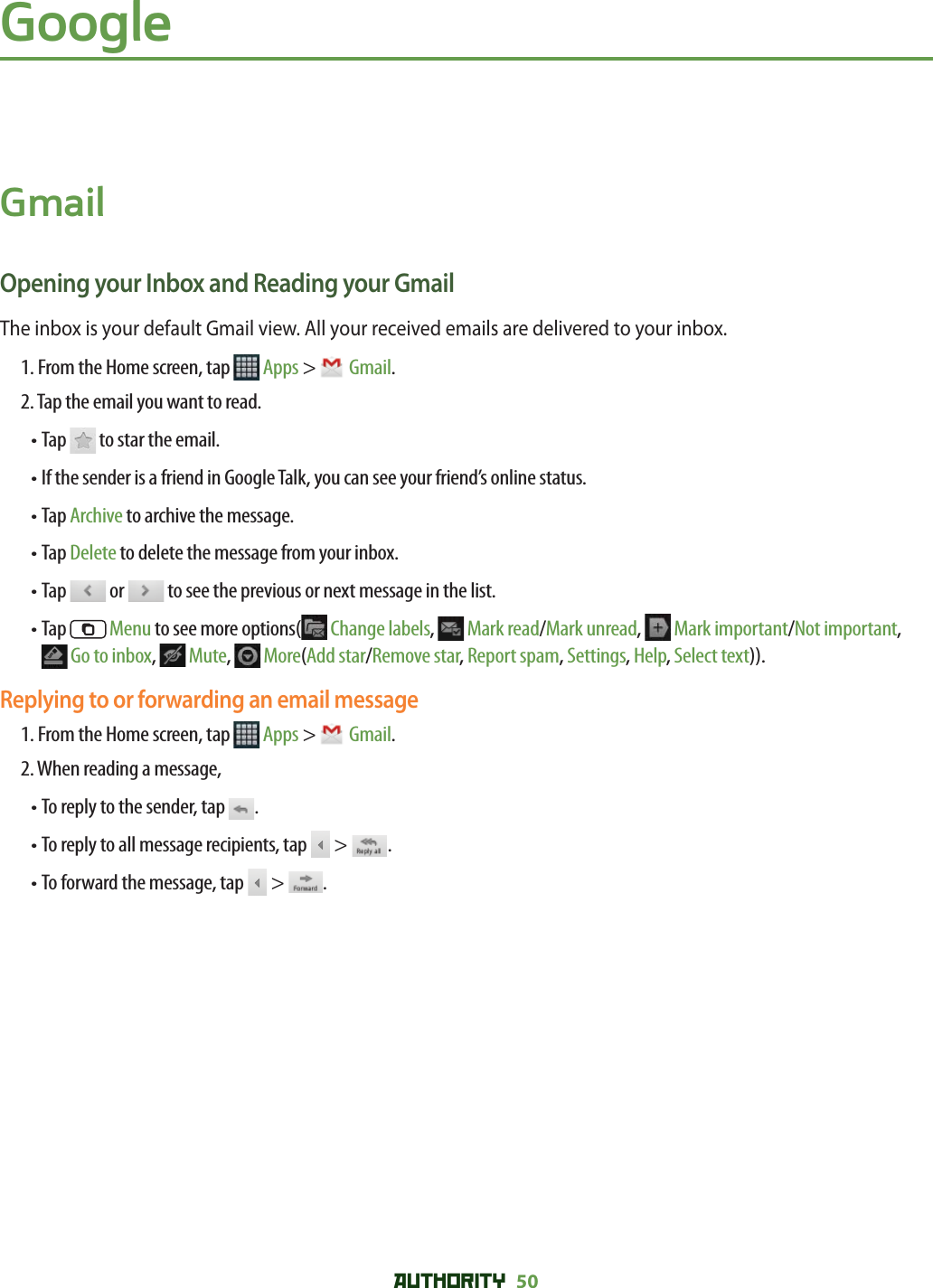 AUTHORITY 50 GoogleGmailOpening your Inbox and Reading your GmailThe inbox is your default Gmail view. All your received emails are delivered to your inbox.1. From the Home screen, tap   Apps &gt;  Gmail.2. Tap the email you want to read.• Tap   to star the email.•  If the sender is a friend in Google Talk, you can see your friend’s online status.• Tap Archive to archive the message.• Tap Delete to delete the message from your inbox.• Tap   or   to see the previous or next message in the list.•  Tap   Menu to see more options(  Change labels,  Mark read/Mark unread,   Mark important/Not important, Go to inbox,   Mute,  More(Add star/Remove star, Report spam, Settings, Help, Select text)).Replying to or forwarding an email message1. From the Home screen, tap   Apps &gt;  Gmail.2. When reading a message, • To reply to the sender, tap  .• To reply to all message recipients, tap   &gt;  .• To forward the message, tap   &gt;  .