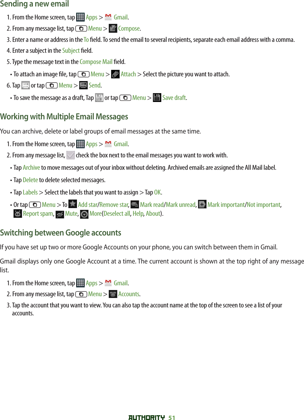 AUTHORITY 51 Sending a new email1. From the Home screen, tap   Apps &gt;  Gmail.2. From any message list, tap   Menu &gt;  Compose.3.  Enter a name or address in the To  eld. To send the email to several recipients, separate each email address with a comma. 4. Enter a subject in the Subject  eld.5. Type the message text in the Compose Mail  eld.• To attach an image  le, tap   Menu &gt;  Attach &gt; Select the picture you want to attach.6. Tap   or tap   Menu &gt;  Send.• To save the message as a draft, Tap   or tap   Menu &gt;  Save draft. Working with Multiple Email MessagesYou can archive, delete or label groups of email messages at the same time.1. From the Home screen, tap   Apps &gt;  Gmail.2. From any message list,   check the box next to the email messages you want to work with.•  Tap Archive to move messages out of your inbox without deleting. Archived emails are assigned the All Mail label.• Tap Delete to delete selected messages.• Tap Labels &gt; Select the labels that you want to assign &gt; Tap OK. •  Or tap   Menu &gt; To   Add star/Remove star,  Mark read/Mark unread,   Mark important/Not important, Report spam,   Mute,  More(Deselect all, Help, About).Switching between Google accountsIf you have set up two or more Google Accounts on your phone, you can switch between them in Gmail. Gmail displays only one Google Account at a time. The current account is shown at the top right of any message list.1. From the Home screen, tap   Apps &gt;  Gmail.2. From any message list, tap   Menu &gt;  Accounts. 3.  Tap the account that you want to view. You can also tap the account name at the top of the screen to see a list of your accounts.