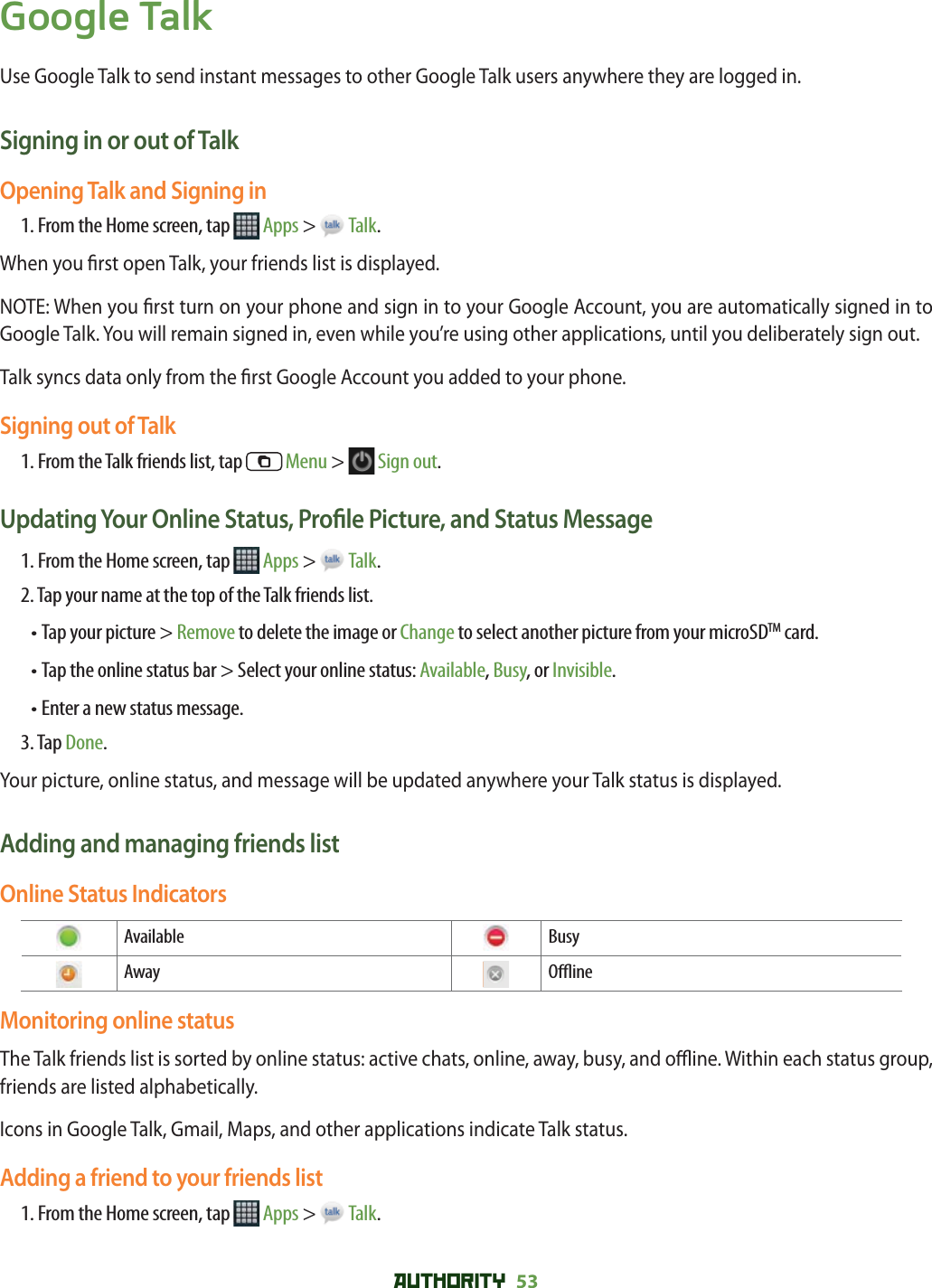 AUTHORITY 53 Google TalkUse Google Talk to send instant messages to other Google Talk users anywhere they are logged in. Signing in or out of Talk Opening Talk and Signing in1. From the Home screen, tap   Apps &gt;   Talk.When you  rst open Talk, your friends list is displayed.NOTE: When you  rst turn on your phone and sign in to your Google Account, you are automatically signed in to Google Talk. You will remain signed in, even while you’re using other applications, until you deliberately sign out.Talk syncs data only from the  rst Google Account you added to your phone.Signing out of Talk1. From the Talk friends list, tap   Menu &gt;   Sign out.Updating Your Online Status, Pro le Picture, and Status Message1. From the Home screen, tap   Apps &gt;   Talk.2. Tap your name at the top of the Talk friends list.•  Tap your picture &gt; Remove to delete the image or Change to select another picture from your microSDTM card. • Tap the online status bar &gt; Select your online status: Available, Busy, or Invisible.• Enter a new status message.3. Tap Done.Your picture, online status, and message will be updated anywhere your Talk status is displayed. Adding and managing friends listOnline Status Indicators Available  Busy Away  O  ineMonitoring online statusThe Talk friends list is sorted by online status: active chats, online, away, busy, and o  ine. Within each status group, friends are listed alphabetically.Icons in Google Talk, Gmail, Maps, and other applications indicate Talk status.Adding a friend to your friends list1. From the Home screen, tap   Apps &gt;   Talk.