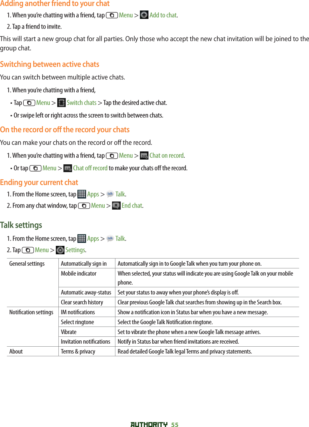 AUTHORITY 55 Adding another friend to your chat1. When you’re chatting with a friend, tap   Menu &gt;  Add to chat.2. Tap a friend to invite.This will start a new group chat for all parties. Only those who accept the new chat invitation will be joined to the group chat. Switching between active chatsYou can switch between multiple active chats. 1. When you’re chatting with a friend, • Tap   Menu &gt;  Switch chats &gt; Tap the desired active chat. • Or swipe left or right across the screen to switch between chats.On the record or o  the record your chatsYou can make your chats on the record or o  the record.  1. When you’re chatting with a friend, tap   Menu &gt;  Chat on record.• Or tap   Menu &gt;  Chat o  record to make your chats o  the record. Ending your current chat1. From the Home screen, tap   Apps &gt;   Talk.2. From any chat window, tap   Menu &gt;  End chat.Talk settings1. From the Home screen, tap   Apps &gt;   Talk.2. Tap   Menu &gt;   Settings.General settings Automatically sign in Automatically sign in to Google Talk when you turn your phone on.Mobile indicator When selected, your status will indicate you are using Google Talk on your mobile phone.Automatic away-status Set your status to away when your phone’s display is o .Clear search history Clear previous Google Talk chat searches from showing up in the Search box.Noti cation settings IM noti cations Show a noti cation icon in Status bar when you have a new message.Select ringtone Select the Google Talk Noti cation ringtone.Vibrate Set to vibrate the phone when a new Google Talk message arrives.Invitation noti cations Notify in Status bar when friend invitations are received.About Terms &amp; privacy Read detailed Google Talk legal Terms and privacy statements.