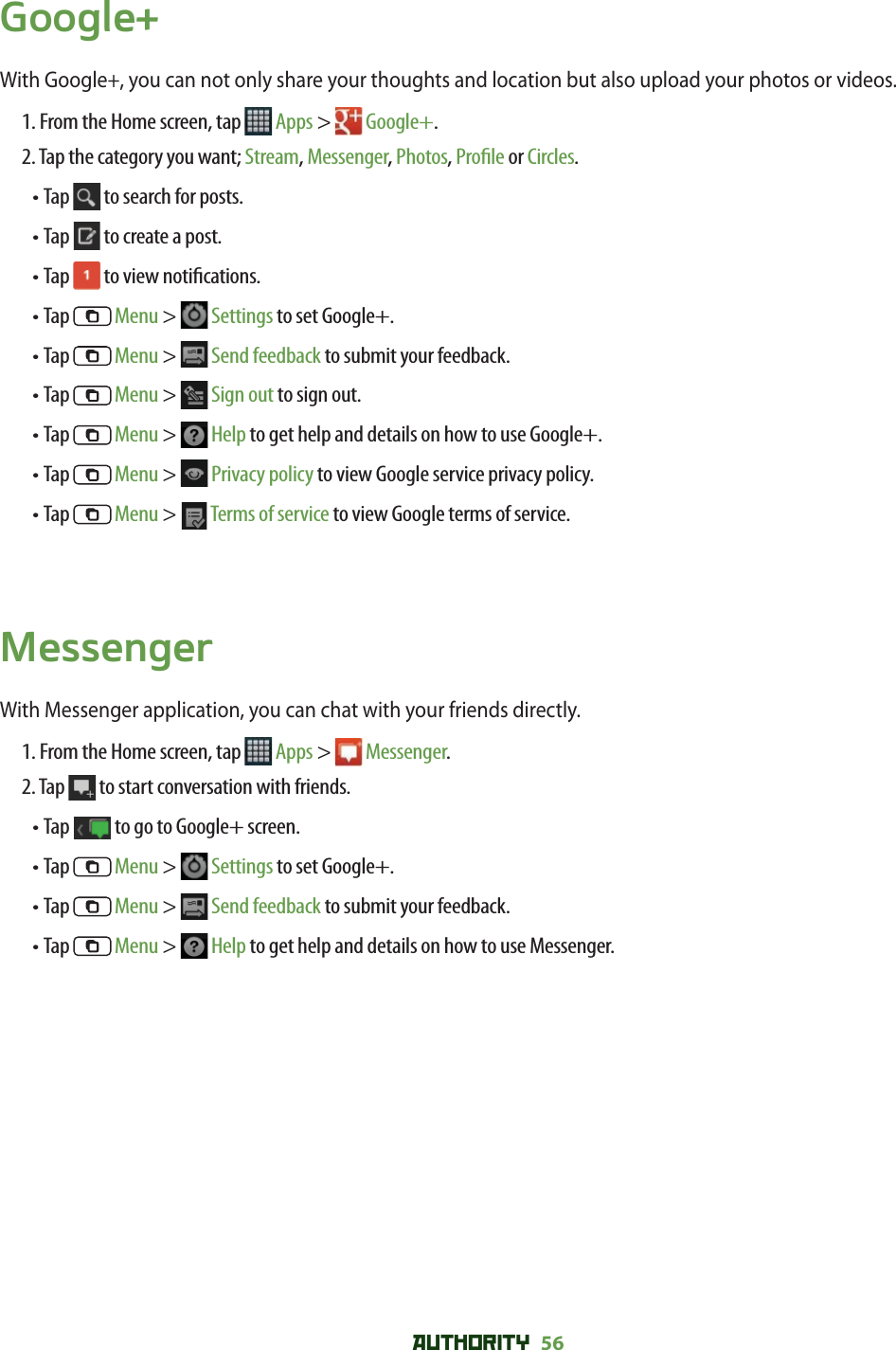 AUTHORITY 56 Google+With Google+, you can not only share your thoughts and location but also upload your photos or videos. 1. From the Home screen, tap   Apps &gt;   Google+.2. Tap the category you want; Stream, Messenger, Photos, Pro le or Circles.• Tap   to search for posts.• Tap   to create a post.• Tap   to view noti cations.• Tap   Menu &gt;   Settings to set Google+.• Tap   Menu &gt;   Send feedback to submit your feedback.• Tap   Menu &gt;   Sign out to sign out.• Tap   Menu &gt;   Help to get help and details on how to use Google+.• Tap   Menu &gt;   Privacy policy to view Google service privacy policy.• Tap   Menu &gt;   Terms of service to view Google terms of service. MessengerWith Messenger application, you can chat with your friends directly. 1. From the Home screen, tap   Apps &gt;  Messenger.2. Tap   to start conversation with friends.• Tap   to go to Google+ screen.• Tap   Menu &gt;   Settings to set Google+.• Tap   Menu &gt;   Send feedback to submit your feedback.• Tap   Menu &gt;   Help to get help and details on how to use Messenger.