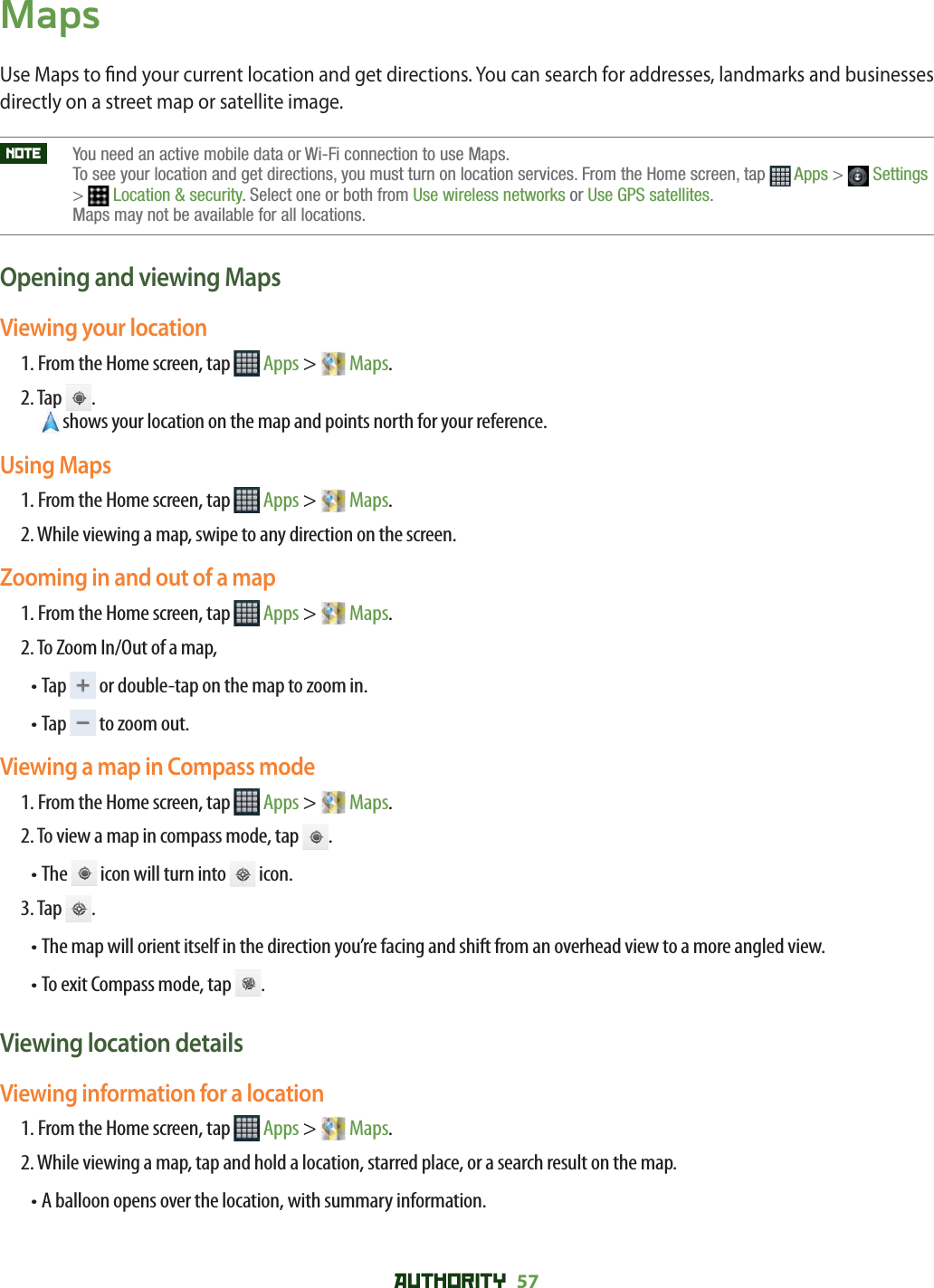 AUTHORITY 57 MapsUse Maps to  nd your current location and get directions. You can search for addresses, landmarks and businesses directly on a street map or satellite image. NOTE    You need an active mobile data or Wi-Fi connection to use Maps. To see your location and get directions, you must turn on location services. From the Home screen, tap  Apps &gt;  Settings&gt;Location &amp; security. Select one or both from Use wireless networks or Use GPS satellites.Maps may not be available for all locations.Opening and viewing MapsViewing your location1. From the Home screen, tap   Apps &gt;   Maps.2.  Tap  .shows your location on the map and points north for your reference. Using Maps1. From the Home screen, tap   Apps &gt;   Maps.2. While viewing a map, swipe to any direction on the screen.Zooming in and out of a map1. From the Home screen, tap   Apps &gt;   Maps.2. To Zoom In/Out of a map, • Tap   or double-tap on the map to zoom in.• Tap   to zoom out.Viewing a map in Compass mode1. From the Home screen, tap   Apps &gt;   Maps.2. To view a map in compass mode, tap  .• The   icon will turn into   icon.3. Tap  .• The map will orient itself in the direction you’re facing and shift from an overhead view to a more angled view.• To exit Compass mode, tap  .Viewing location detailsViewing information for a location1. From the Home screen, tap   Apps &gt;   Maps.2. While viewing a map, tap and hold a location, starred place, or a search result on the map.• A balloon opens over the location, with summary information.