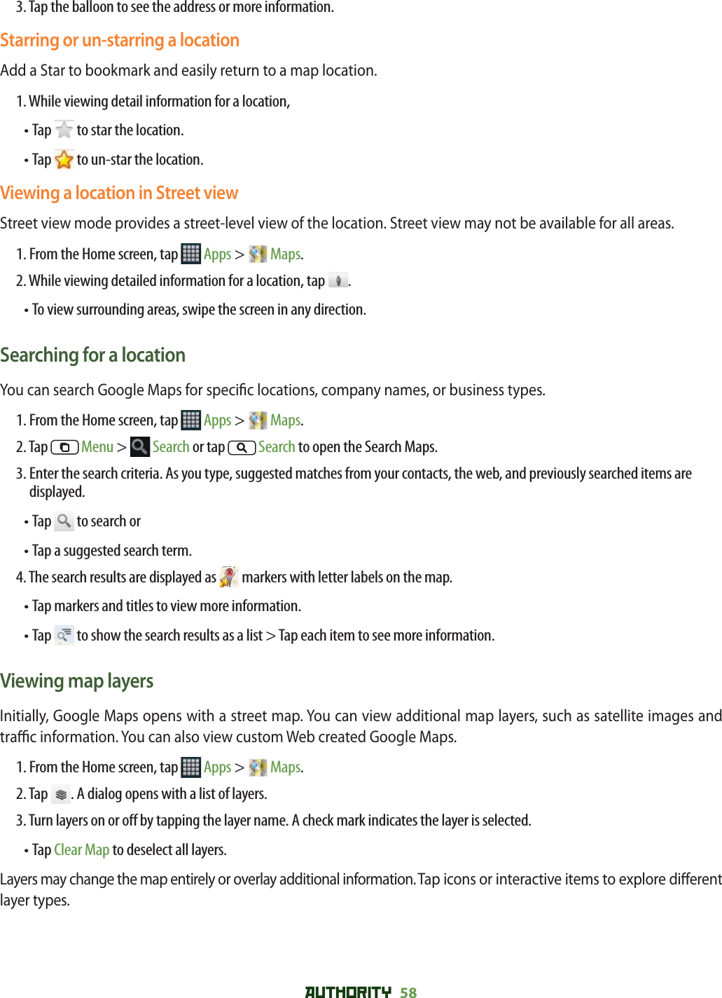 AUTHORITY 58 3. Tap the balloon to see the address or more information.Starring or un-starring a locationAdd a Star to bookmark and easily return to a map location. 1. While viewing detail information for a location, • Tap   to star the location.• Tap   to un-star the location.Viewing a location in Street viewStreet view mode provides a street-level view of the location. Street view may not be available for all areas.1. From the Home screen, tap   Apps &gt;   Maps.2. While viewing detailed information for a location, tap  .• To view surrounding areas, swipe the screen in any direction.Searching for a locationYou can search Google Maps for speci c locations, company names, or business types. 1. From the Home screen, tap   Apps &gt;   Maps.2. Tap  Menu &gt;  Search or tap   Search to open the Search Maps.3.  Enter the search criteria. As you type, suggested matches from your contacts, the web, and previously searched items are displayed.• Tap   to search or• Tap a suggested search term.4. The search results are displayed as   markers with letter labels on the map.• Tap markers and titles to view more information. • Tap   to show the search results as a list &gt; Tap each item to see more information.Viewing map layersInitially, Google Maps opens with a street map. You can view additional map layers, such as satellite images and tra  c information. You can also view custom Web created Google Maps. 1. From the Home screen, tap   Apps &gt;   Maps.2. Tap . A dialog opens with a list of layers.3. Turn layers on or o  by tapping the layer name. A check mark indicates the layer is selected. • Tap Clear Map to deselect all layers.Layers may change the map entirely or overlay additional information. Tap icons or interactive items to explore di erent layer types. 