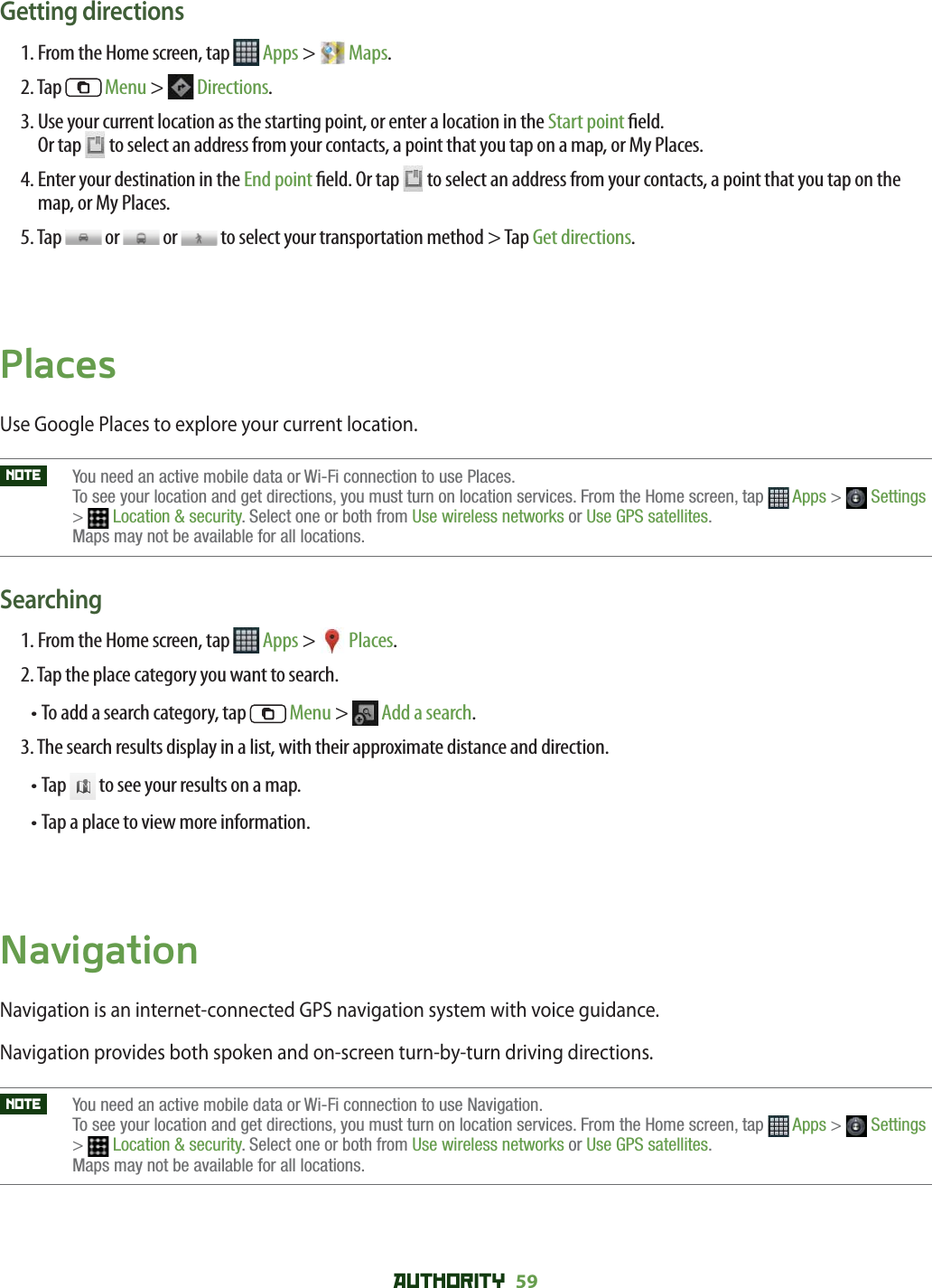 AUTHORITY 59 Getting directions1. From the Home screen, tap   Apps &gt;   Maps.2. Tap   Menu &gt;   Directions. 3.  Use your current location as the starting point, or enter a location in the Start point  eld. Or tap   to select an address from your contacts, a point that you tap on a map, or My Places.4.  Enter your destination in the End point  eld. Or tap   to select an address from your contacts, a point that you tap on the map, or My Places.5. Tap   or   or   to select your transportation method &gt; Tap Get directions.PlacesUse Google Places to explore your current location. NOTE    You need an active mobile data or Wi-Fi connection to use Places. To see your location and get directions, you must turn on location services. From the Home screen, tap  Apps &gt;  Settings&gt;Location &amp; security. Select one or both from Use wireless networks or Use GPS satellites.Maps may not be available for all locations.Searching1. From the Home screen, tap   Apps &gt;  Places.2. Tap the place category you want to search.•  To add a search category, tap   Menu &gt;  Add a search.3. The search results display in a list, with their approximate distance and direction.•  Tap   to see your results on a map.•  Tap a place to view more information.NavigationNavigation is an internet-connected GPS navigation system with voice guidance.Navigation provides both spoken and on-screen turn-by-turn driving directions.NOTE    You need an active mobile data or Wi-Fi connection to use Navigation. To see your location and get directions, you must turn on location services. From the Home screen, tap  Apps &gt;  Settings&gt;Location &amp; security. Select one or both from Use wireless networks or Use GPS satellites.Maps may not be available for all locations.