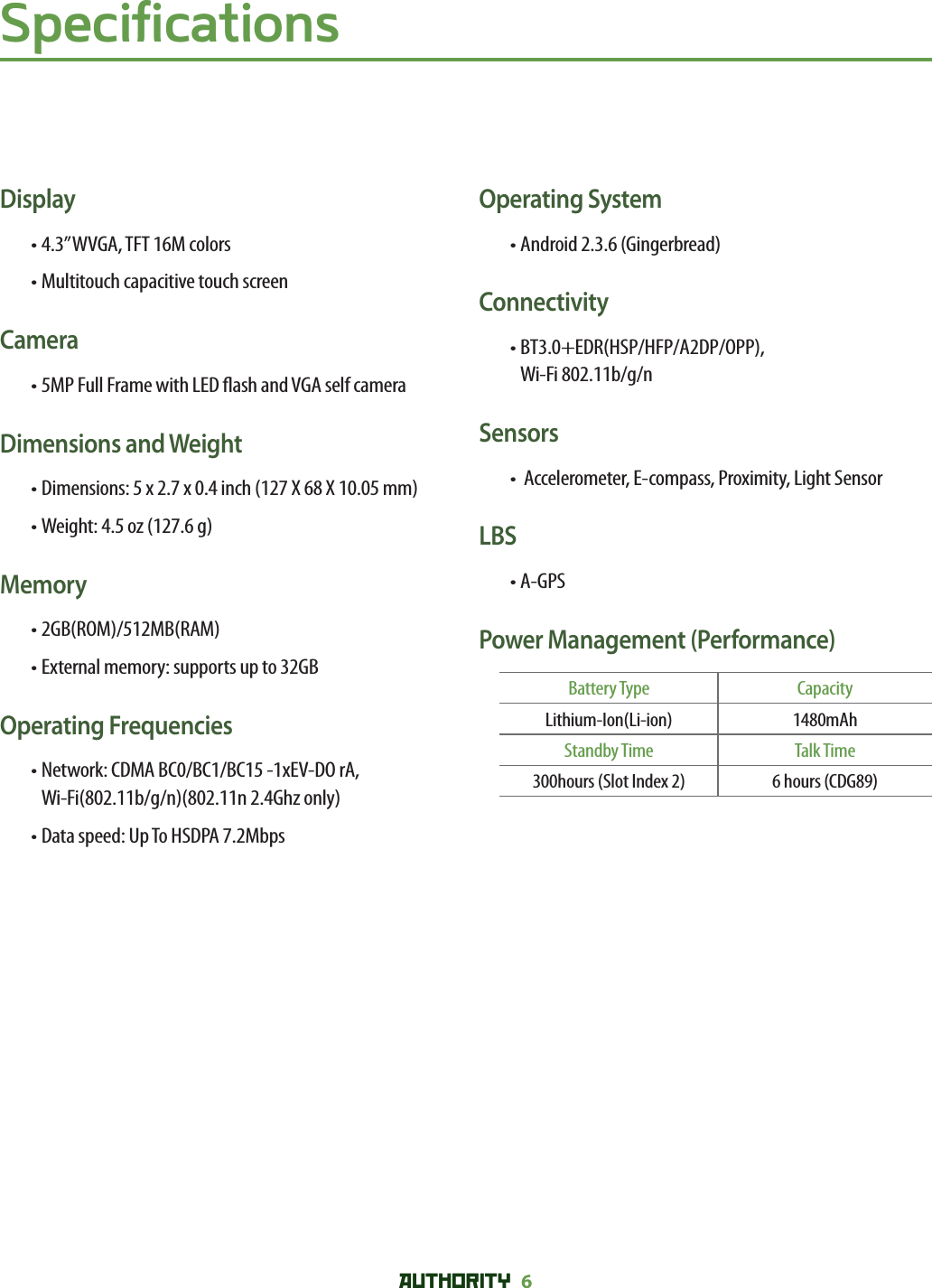 AUTHORITY 6SpecificationsDisplay• 4.3” WVGA, TFT 16M colors• Multitouch capacitive touch screenCamera• 5MP Full Frame with LED  ash and VGA self cameraDimensions and Weight• Dimensions: 5 x 2.7 x 0.4 inch (127 X 68 X 10.05 mm)• Weight: 4.5 oz (127.6 g)Memory• 2GB(ROM)/512MB(RAM)• External memory: supports up to 32GBOperating Frequencies• Network: CDMA BC0/BC1/BC15 -1xEV-DO rA,Wi-Fi(802.11b/g/n)(802.11n 2.4Ghz only)• Data speed: Up To HSDPA 7.2MbpsOperating System• Android 2.3.6 (Gingerbread)Connectivity• BT3.0+EDR(HSP/HFP/A2DP/OPP),Wi-Fi 802.11b/g/nSensors•  Accelerometer, E-compass, Proximity, Light SensorLBS• A-GPSPower Management (Performance)Battery Type CapacityLithium-Ion(Li-ion) 1480mAhStandby Time Talk Time300hours (Slot Index 2) 6 hours (CDG89)