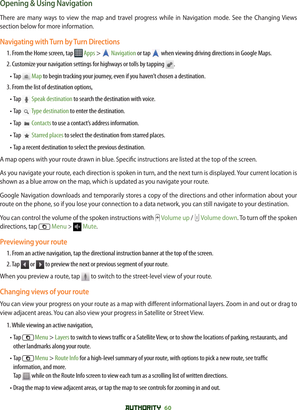 AUTHORITY 60 Opening &amp; Using NavigationThere are many ways to view the map and travel progress while in Navigation mode. See the Changing Views section below for more information. Navigating with Turn by Turn Directions1.  From the Home screen, tap   Apps &gt;  Navigation or tap   when viewing driving directions in Google Maps.2. Customize your navigation settings for highways or tolls by tapping  .• Tap   Map to begin tracking your journey, even if you haven’t chosen a destination.3. From the list of destination options,• Tap   Speak destination to search the destination with voice.• Tap   Type destination to enter the destination.• Tap   Contacts to use a contact’s address information. • Tap   Starred places to select the destination from starred places.• Tap a recent destination to select the previous destination.A map opens with your route drawn in blue. Speci c instructions are listed at the top of the screen. As you navigate your route, each direction is spoken in turn, and the next turn is displayed. Your current location is shown as a blue arrow on the map, which is updated as you navigate your route.Google Navigation downloads and temporarily stores a copy of the directions and other information about your route on the phone, so if you lose your connection to a data network, you can still navigate to your destination.You can control the volume of the spoken instructions with  Volume up /   Volume down. To turn o  the spoken directions, tap   Menu &gt;  Mute.Previewing your route1. From an active navigation, tap the directional instruction banner at the top of the screen.2. Tap   or   to preview the next or previous segment of your route.When you preview a route, tap   to switch to the street-level view of your route. Changing views of your routeYou can view your progress on your route as a map with di erent informational layers. Zoom in and out or drag to view adjacent areas. You can also view your progress in Satellite or Street View.1. While viewing an active navigation,•  Tap   Menu &gt; Layers to switch to views tra  c or a Satellite View, or to show the locations of parking, restaurants, and other landmarks along your route.•  Tap   Menu &gt; Route Info for a high-level summary of your route, with options to pick a new route, see tra  c information, and more.Tap   while on the Route Info screen to view each turn as a scrolling list of written directions.• Drag the map to view adjacent areas, or tap the map to see controls for zooming in and out.