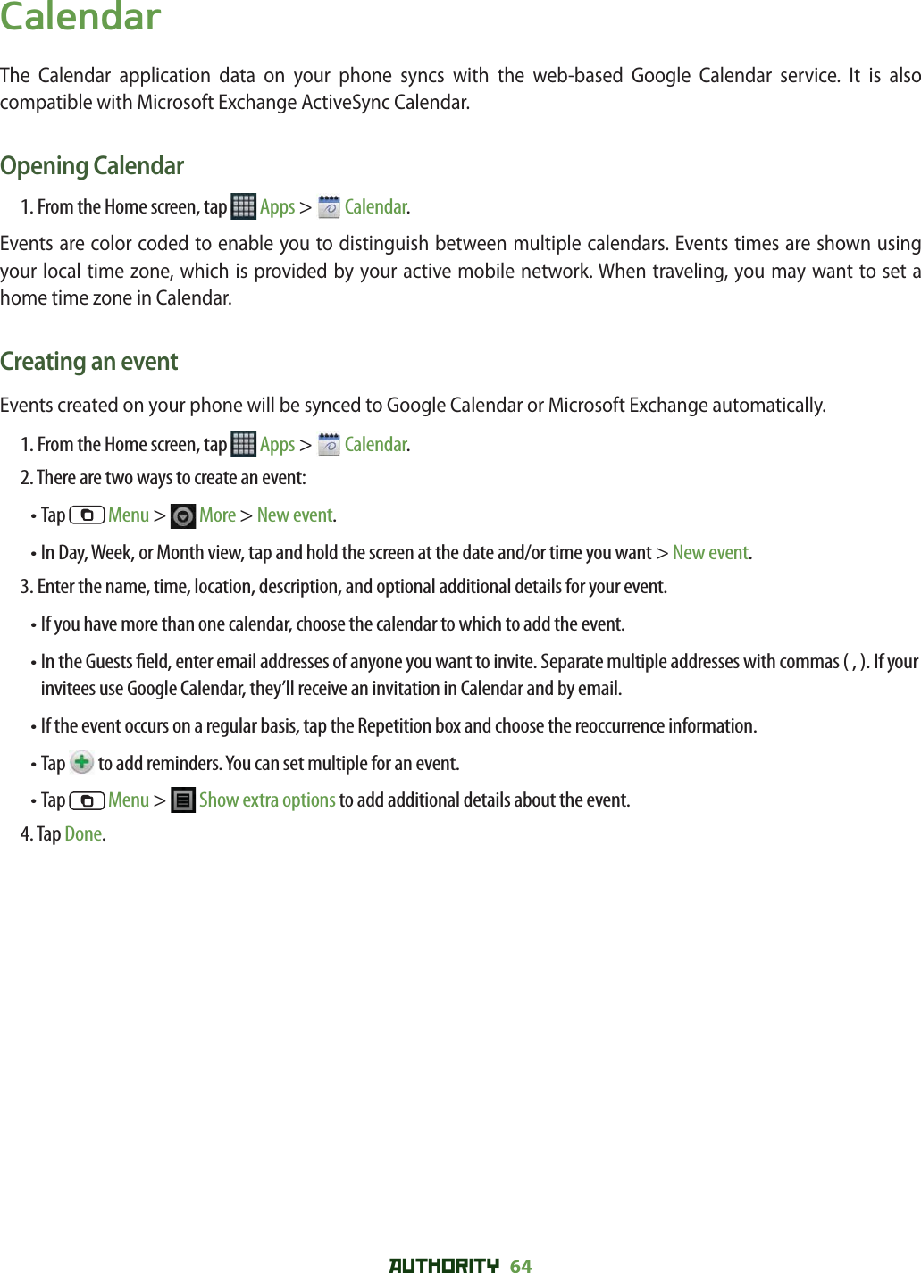 AUTHORITY 64 CalendarThe Calendar application data on your phone syncs with the web-based Google Calendar service. It is also compatible with Microsoft Exchange ActiveSync Calendar. Opening Calendar1. From the Home screen, tap   Apps &gt;   Calendar.Events are color coded to enable you to distinguish between multiple calendars. Events times are shown using your local time zone, which is provided by your active mobile network. When traveling, you may want to set a home time zone in Calendar. Creating an eventEvents created on your phone will be synced to Google Calendar or Microsoft Exchange automatically. 1. From the Home screen, tap   Apps &gt;   Calendar.2. There are two ways to create an event: • Tap   Menu &gt;   More &gt; New event. •  In Day, Week, or Month view, tap and hold the screen at the date and/or time you want &gt; New event.3. Enter the name, time, location, description, and optional additional details for your event. • If you have more than one calendar, choose the calendar to which to add the event.•  In the Guests  eld, enter email addresses of anyone you want to invite. Separate multiple addresses with commas ( , ). If your invitees use Google Calendar, they’ll receive an invitation in Calendar and by email.•  If the event occurs on a regular basis, tap the Repetition box and choose the reoccurrence information.•  Tap   to add reminders. You can set multiple for an event.•  Tap   Menu &gt;   Show extra options to add additional details about the event.4. Tap Done.
