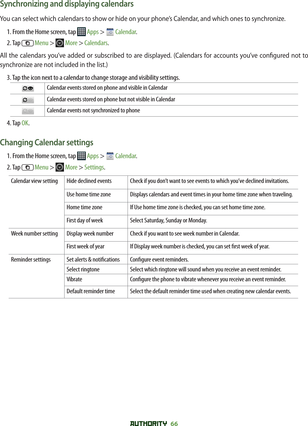 AUTHORITY 66 Synchronizing and displaying calendarsYou can select which calendars to show or hide on your phone’s Calendar, and which ones to synchronize. 1. From the Home screen, tap   Apps &gt;   Calendar.2. Tap   Menu &gt;   More &gt; Calendars.All the calendars you’ve added or subscribed to are displayed. (Calendars for accounts you’ve con gured not to synchronize are not included in the list.)3. Tap the icon next to a calendar to change storage and visibility settings.    Calendar events stored on phone and visible in Calendar  Calendar events stored on phone but not visible in Calendar  Calendar events not synchronized to phone4. Tap OK.Changing Calendar settings1. From the Home screen, tap   Apps &gt;   Calendar.2. Tap   Menu &gt;   More &gt; Settings. Calendar view setting Hide declined events Check if you don’t want to see events to which you’ve declined invitations.Use home time zone Displays calendars and event times in your home time zone when traveling.Home time zone If Use home time zone is checked, you can set home time zone. First day of week  Select Saturday, Sunday or Monday. Week number setting Display week number Check if you want to see week number in Calendar.First week of year If Display week number is checked, you can set  rst week of year. Reminder settings Set alerts &amp; noti cations Con gure event reminders.Select ringtone Select which ringtone will sound when you receive an event reminder.Vibrate Con gure the phone to vibrate whenever you receive an event reminder.Default reminder time Select the default reminder time used when creating new calendar events.