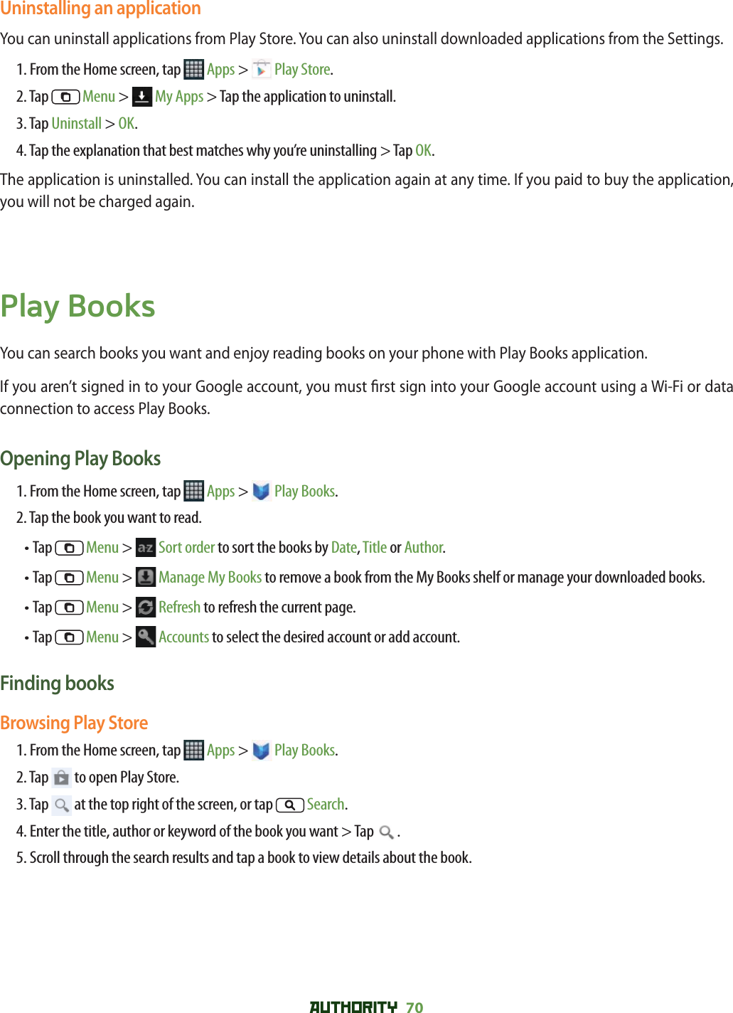 AUTHORITY 70 Uninstalling an applicationYou can uninstall applications from Play Store. You can also uninstall downloaded applications from the Settings.1. From the Home screen, tap   Apps &gt;   Play Store.2. Tap   Menu &gt;   My Apps &gt; Tap the application to uninstall.3. Tap Uninstall &gt; OK.4. Tap the explanation that best matches why you’re uninstalling &gt; Tap OK.The application is uninstalled. You can install the application again at any time. If you paid to buy the application, you will not be charged again. Play BooksYou can search books you want and enjoy reading books on your phone with Play Books application.If you aren’t signed in to your Google account, you must  rst sign into your Google account using a Wi-Fi or data connection to access Play Books.Opening Play Books1. From the Home screen, tap   Apps &gt;   Play Books.2. Tap the book you want to read.•  Tap   Menu &gt;   Sort order to sort the books by Date, Title or Author.•  Tap   Menu &gt;   Manage My Books to remove a book from the My Books shelf or manage your downloaded books.• Tap   Menu &gt;   Refresh to refresh the current page.• Tap   Menu &gt;   Accounts to select the desired account or add account.Finding booksBrowsing Play Store1. From the Home screen, tap   Apps &gt;   Play Books.2. Tap   to open Play Store.3. Tap   at the top right of the screen, or tap   Search.4. Enter the title, author or keyword of the book you want &gt; Tap  .5. Scroll through the search results and tap a book to view details about the book.