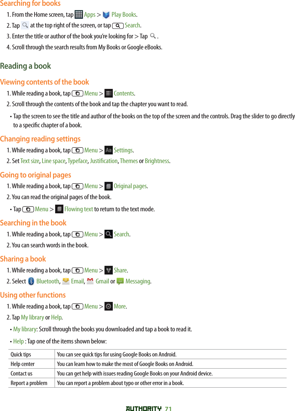 AUTHORITY 71 Searching for books1. From the Home screen, tap   Apps &gt;   Play Books.2. Tap   at the top right of the screen, or tap   Search.3. Enter the title or author of the book you’re looking for &gt; Tap  .4. Scroll through the search results from My Books or Google eBooks.Reading a bookViewing contents of the book1. While reading a book, tap   Menu &gt;   Contents.2. Scroll through the contents of the book and tap the chapter you want to read.•  Tap the screen to see the title and author of the books on the top of the screen and the controls. Drag the slider to go directly to a speci c chapter of a book.Changing reading settings1. While reading a book, tap   Menu &gt;   Settings.2. Set Text size, Line space, Typeface, Justi cation, Themes or Brightness.Going to original pages1. While reading a book, tap   Menu &gt;   Original pages.2. You can read the original pages of the book.• Tap   Menu &gt;   Flowing text to return to the text mode.Searching in the book1. While reading a book, tap   Menu &gt;   Search.2. You can search words in the book.Sharing a book1. While reading a book, tap   Menu &gt;   Share.2. Select   Bluetooth,   Email,   Gmail or   Messaging.Using other functions1. While reading a book, tap   Menu &gt;   More.2. Tap My library or Help.• My library: Scroll through the books you downloaded and tap a book to read it. • Help : Tap one of the items shown below:Quick tips You can see quick tips for using Google Books on Android.Help center You can learn how to make the most of Google Books on Android.Contact us You can get help with issues reading Google Books on your Android device.Report a problem You can report a problem about typo or other error in a book.