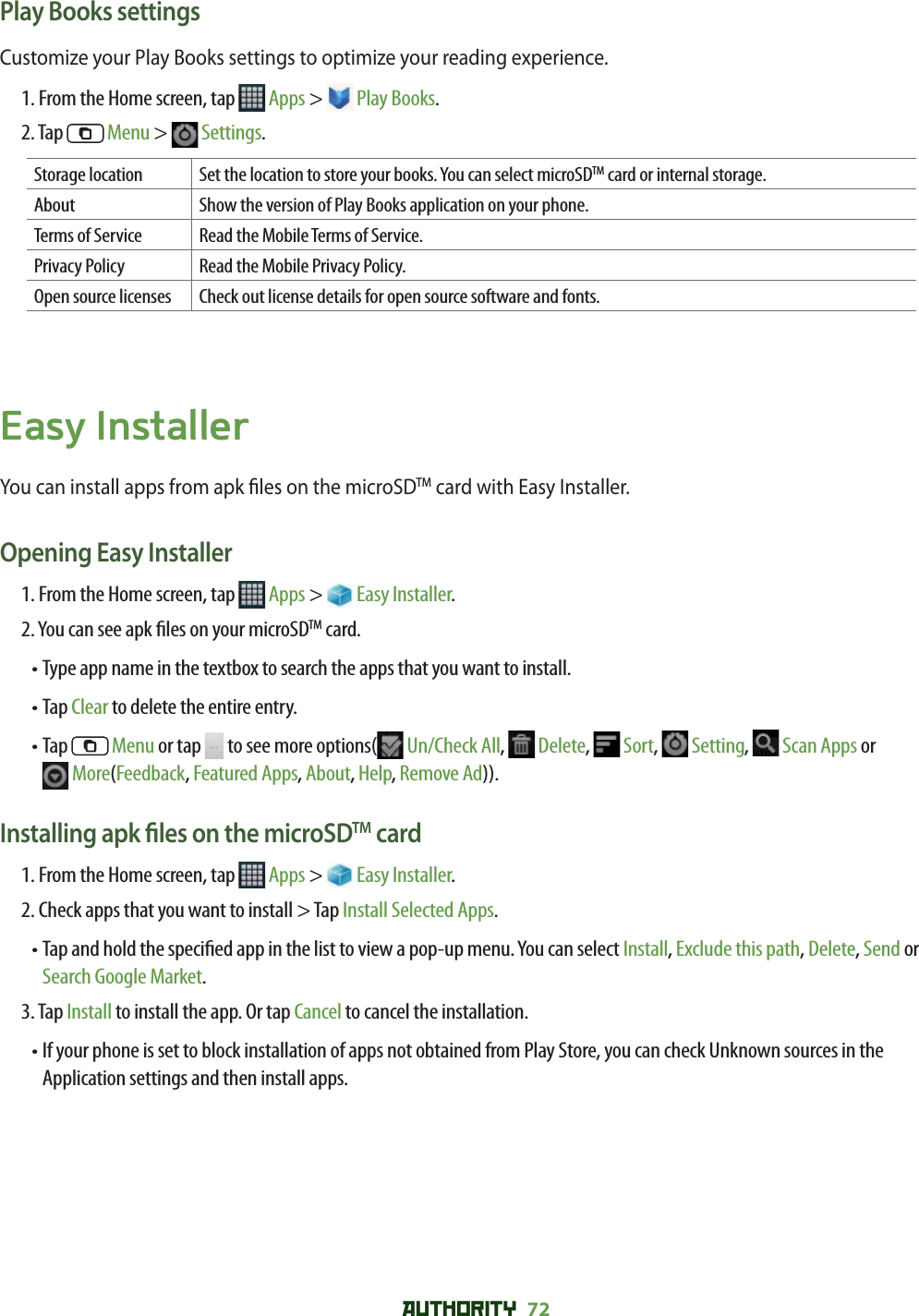 AUTHORITY 72 Play Books settingsCustomize your Play Books settings to optimize your reading experience.1. From the Home screen, tap   Apps &gt;   Play Books.2. Tap   Menu &gt;   Settings.Storage location Set the location to store your books. You can select microSDTM card or internal storage.About Show the version of Play Books application on your phone.Terms of Service Read the Mobile Terms of Service.Privacy Policy Read the Mobile Privacy Policy.Open source licenses Check out license details for open source software and fonts. Easy InstallerYou can install apps from apk  les on the microSDTM card with Easy Installer.Opening Easy Installer1. From the Home screen, tap   Apps &gt;   Easy Installer.2. You can see apk  les on your microSDTM card.•  Type app name in the textbox to search the apps that you want to install.• Tap Clear to delete the entire entry.•  Tap   Menu or tap   to see more options(  Un/Check All,   Delete,   Sort,   Setting,   Scan Apps or More(Feedback, Featured Apps, About, Help, Remove Ad)).Installing apk  les on the microSDTM card1. From the Home screen, tap   Apps &gt;   Easy Installer.2. Check apps that you want to install &gt; Tap Install Selected Apps.•  Tap and hold the speci ed app in the list to view a pop-up menu. You can select Install, Exclude this path, Delete, Send or Search Google Market.3. Tap Install to install the app. Or tap Cancel to cancel the installation.•  If your phone is set to block installation of apps not obtained from Play Store, you can check Unknown sources in the Application settings and then install apps. 