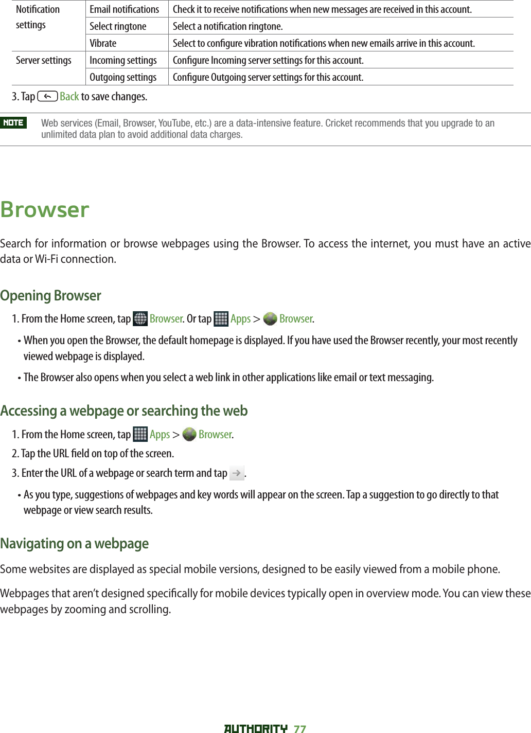 AUTHORITY 77 Noti cation settingsEmail noti cations Check it to receive noti cations when new messages are received in this account. Select ringtone Select a noti cation ringtone. Vibrate Select to con gure vibration noti cations when new emails arrive in this account.Server settings Incoming settings Con gure Incoming server settings for this account.Outgoing settings Con gure Outgoing server settings for this account.3. Tap   Back to save changes.NOTE    Web services (Email, Browser, YouTube, etc.) are a data-intensive feature. Cricket recommends that you upgrade to an unlimited data plan to avoid additional data charges. BrowserSearch for information or browse webpages using the Browser. To access the internet, you must have an active data or Wi-Fi connection. Opening Browser1. From the Home screen, tap   Browser. Or tap   Apps &gt;   Browser.•  When you open the Browser, the default homepage is displayed. If you have used the Browser recently, your most recently viewed webpage is displayed. •  The Browser also opens when you select a web link in other applications like email or text messaging. Accessing a webpage or searching the web1. From the Home screen, tap   Apps &gt;   Browser.2. Tap the URL  eld on top of the screen. 3. Enter the URL of a webpage or search term and tap  .•  As you type, suggestions of webpages and key words will appear on the screen. Tap a suggestion to go directly to that webpage or view search results.Navigating on a webpageSome websites are displayed as special mobile versions, designed to be easily viewed from a mobile phone.  Webpages that aren’t designed speci cally for mobile devices typically open in overview mode. You can view these webpages by zooming and scrolling.