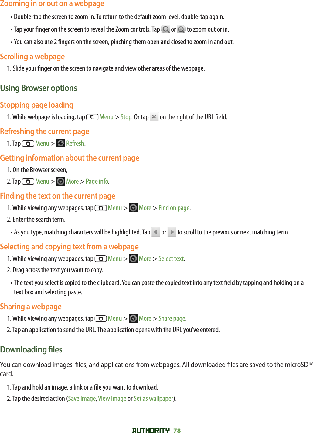 AUTHORITY 78 Zooming in or out on a webpage• Double-tap the screen to zoom in. To return to the default zoom level, double-tap again.• Tap your  nger on the screen to reveal the Zoom controls. Tap   or   to zoom out or in.• You can also use 2  ngers on the screen, pinching them open and closed to zoom in and out. Scrolling a webpage1. Slide your  nger on the screen to navigate and view other areas of the webpage.Using Browser optionsStopping page loading1. While webpage is loading, tap   Menu &gt; Stop. Or tap   on the right of the URL  eld.Refreshing the current page1. Tap   Menu &gt;   Refresh. Getting information about the current page1. On the Browser screen, 2. Tap   Menu &gt;   More &gt; Page info. Finding the text on the current page1.  While viewing any webpages, tap   Menu &gt;   More &gt; Find on page. 2. Enter the search term.•  As you type, matching characters will be highlighted. Tap   or   to scroll to the previous or next matching term.Selecting and copying text from a webpage1.  While viewing any webpages, tap   Menu &gt;   More &gt; Select text. 2. Drag across the text you want to copy.•  The text you select is copied to the clipboard. You can paste the copied text into any text  eld by tapping and holding on a text box and selecting paste.Sharing a webpage1.  While viewing any webpages, tap   Menu &gt;   More &gt; Share page. 2. Tap an application to send the URL. The application opens with the URL you’ve entered.Downloading  lesYou can download images,  les, and applications from webpages. All downloaded  les are saved to the microSDTM card.1. Tap and hold an image, a link or a  le you want to download. 2. Tap the desired action (Save image, View image or Set as wallpaper). 