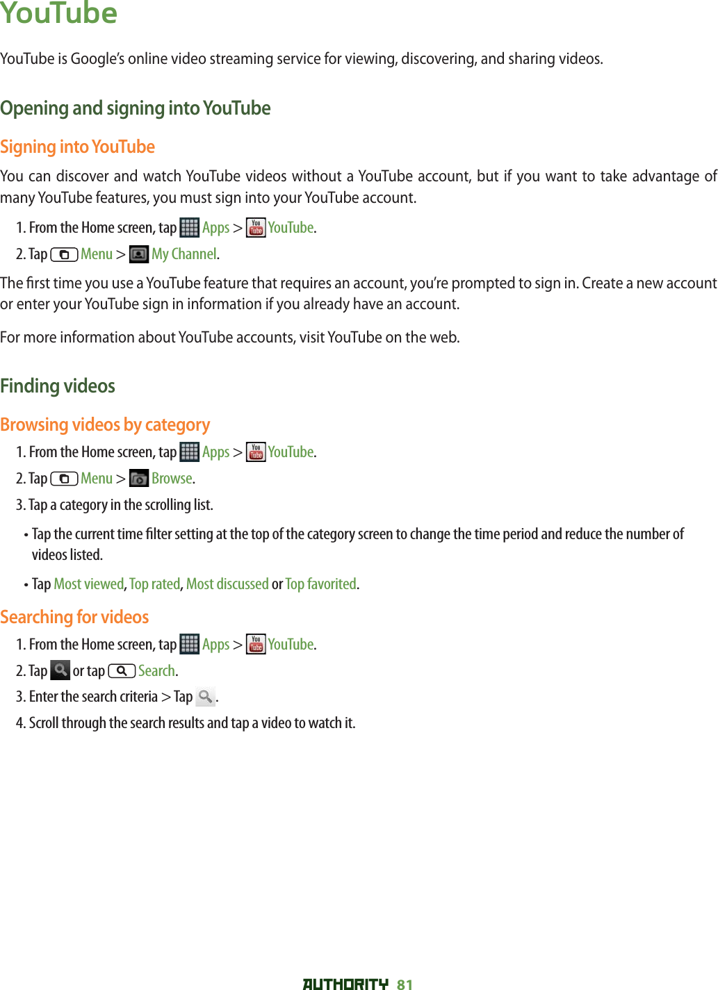AUTHORITY 81 YouTubeYouTube is Google’s online video streaming service for viewing, discovering, and sharing videos.Opening and signing into YouTubeSigning into YouTubeYou can discover and watch YouTube videos without a YouTube account, but if you want to take advantage of many YouTube features, you must sign into your YouTube account.1. From the Home screen, tap   Apps &gt;   YouTube.2. Tap   Menu &gt;   My Channel.The  rst time you use a YouTube feature that requires an account, you’re prompted to sign in. Create a new account or enter your YouTube sign in information if you already have an account.For more information about YouTube accounts, visit YouTube on the web.Finding videosBrowsing videos by category1. From the Home screen, tap   Apps &gt;   YouTube.2. Tap   Menu &gt;   Browse.3. Tap a category in the scrolling list.•  Tap the current time  lter setting at the top of the category screen to change the time period and reduce the number of videos listed. • Tap Most viewed, Top rated, Most discussed or Top favorited.Searching for videos1. From the Home screen, tap   Apps &gt;   YouTube.2. Tap   or tap  Search.3. Enter the search criteria &gt; Tap  .4. Scroll through the search results and tap a video to watch it.
