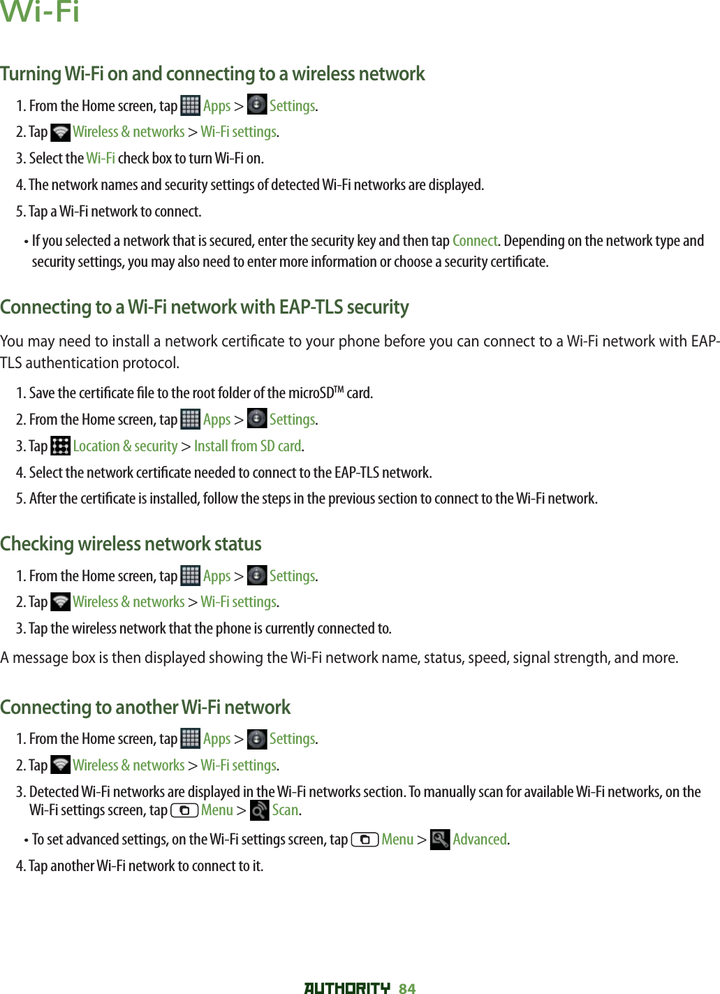 AUTHORITY 84 Wi-FiTurning Wi-Fi on and connecting to a wireless network1. From the Home screen, tap   Apps &gt;   Settings.2. Tap   Wireless &amp; networks &gt; Wi-Fi settings. 3. Select the Wi-Fi check box to turn Wi-Fi on. 4. The network names and security settings of detected Wi-Fi networks are displayed.5. Tap a Wi-Fi network to connect. •  If you selected a network that is secured, enter the security key and then tap Connect. Depending on the network type and security settings, you may also need to enter more information or choose a security certi cate.Connecting to a Wi-Fi network with EAP-TLS securityYou may need to install a network certi cate to your phone before you can connect to a Wi-Fi network with EAP-TLS authentication protocol.1. Save the certi cate  le to the root folder of the microSDTM card.2. From the Home screen, tap   Apps &gt;   Settings.3. Tap   Location &amp; security &gt; Install from SD card.4. Select the network certi cate needed to connect to the EAP-TLS network.5.  After the certi cate is installed, follow the steps in the previous section to connect to the Wi-Fi network.Checking wireless network status1. From the Home screen, tap   Apps &gt;   Settings.2. Tap   Wireless &amp; networks &gt; Wi-Fi settings.3. Tap the wireless network that the phone is currently connected to.A message box is then displayed showing the Wi-Fi network name, status, speed, signal strength, and more.Connecting to another Wi-Fi network1. From the Home screen, tap   Apps &gt;   Settings.2. Tap   Wireless &amp; networks &gt; Wi-Fi settings.3.  Detected Wi-Fi networks are displayed in the Wi-Fi networks section. To manually scan for available Wi-Fi networks, on the Wi-Fi settings screen, tap   Menu &gt;   Scan.• To set advanced settings, on the Wi-Fi settings screen, tap   Menu &gt;   Advanced.4. Tap another Wi-Fi network to connect to it.