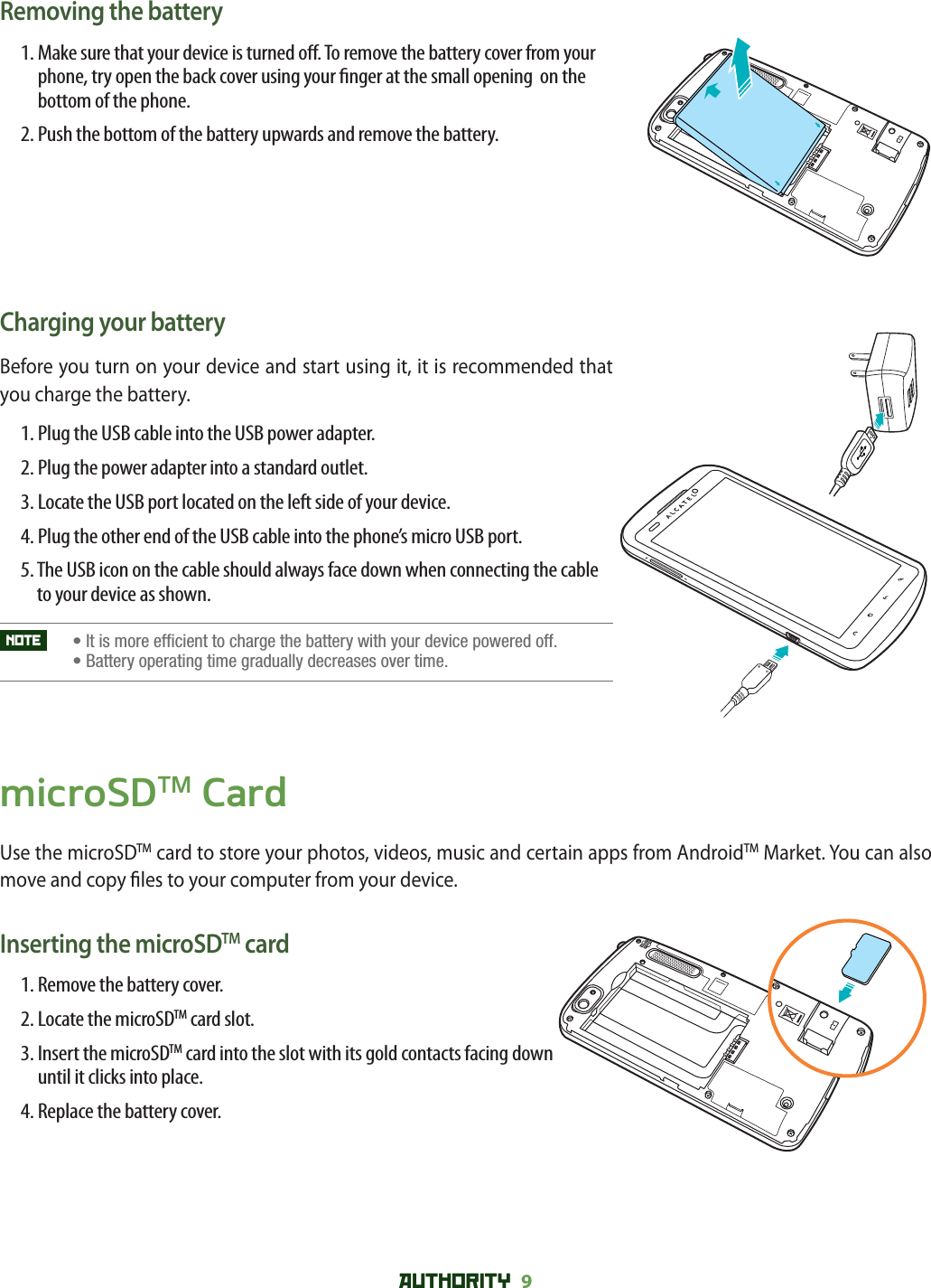 AUTHORITY 9 Removing the battery1.  Make sure that your device is turned o . To remove the battery cover from your phone, try open the back cover using your  nger at the small opening  on the bottom of the phone. 2.  Push the bottom of the battery upwards and remove the battery. Charging your batteryBefore you turn on your device and start using it, it is recommended that you charge the battery.1. Plug the USB cable into the USB power adapter.2. Plug the power adapter into a standard outlet.3.  Locate the USB port located on the left side of your device.4.  Plug the other end of the USB cable into the phone’s micro USB port.5.  The USB icon on the cable should always face down when connecting the cable to your device as shown.NOTE   • It is more efficient to charge the battery with your device powered off.    •  Battery operating time gradually decreases over time.microSDTM CardUse the microSDTM card to store your photos, videos, music and certain apps from AndroidTM Market. You can also move and copy  les to your computer from your device.Inserting the microSDTM card1. Remove the battery cover.2. Locate the microSDTM card slot.3.  Insert the microSDTM card into the slot with its gold contacts facing down until it clicks into place.4. Replace the battery cover.