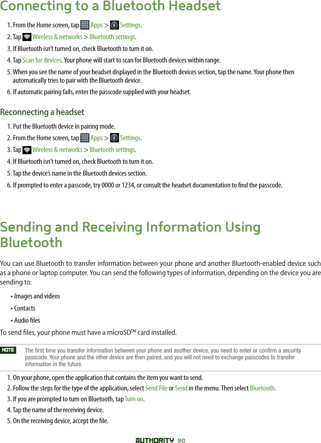 AUTHORITY 90 Connecting to a Bluetooth Headset1. From the Home screen, tap   Apps &gt;   Settings.2. Tap   Wireless &amp; networks &gt; Bluetooth settings.3. If Bluetooth isn’t turned on, check Bluetooth to turn it on.4. Tap Scan for devices. Your phone will start to scan for Bluetooth devices within range.5.  When you see the name of your headset displayed in the Bluetooth devices section, tap the name. Your phone then automatically tries to pair with the Bluetooth device.6. If automatic pairing fails, enter the passcode supplied with your headset.Reconnecting a headset1. Put the Bluetooth device in pairing mode.2. From the Home screen, tap   Apps &gt;   Settings.3. Tap   Wireless &amp; networks &gt; Bluetooth settings.4. If Bluetooth isn’t turned on, check Bluetooth to turn it on.5. Tap the device’s name in the Bluetooth devices section.6.  If prompted to enter a passcode, try 0000 or 1234, or consult the headset documentation to  nd the passcode.Sending and Receiving Information Using BluetoothYou can use Bluetooth to transfer information between your phone and another Bluetooth-enabled device such as a phone or laptop computer. You can send the following types of information, depending on the device you are sending to:  • Images and videos• Contacts• Audio  lesTo send  les, your phone must have a microSDTM card installed.NOTE    The first time you transfer information between your phone and another device, you need to enter or confirm a security passcode. Your phone and the other device are then paired, and you will not need to exchange passcodes to transfer information in the future.1. On your phone, open the application that contains the item you want to send.2.  Follow the steps for the type of the application, select Send File or Send in the menu. Then select Bluetooth. 3. If you are prompted to turn on Bluetooth, tap Turn on.4. Tap the name of the receiving device.5. On the receiving device, accept the  le.