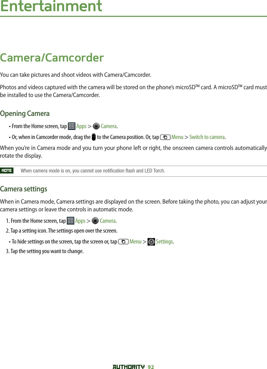 AUTHORITY 92 EntertainmentCamera/CamcorderYou can take pictures and shoot videos with Camera/Camcorder.Photos and videos captured with the camera will be stored on the phone’s microSDTM card. A microSDTM card must be installed to use the Camera/Camcorder.Opening Camera• From the Home screen, tap   Apps &gt;  Camera. •  Or, when in Camcorder mode, drag the   to the Camera position. Or, tap   Menu &gt; Switch to camera.When you’re in Camera mode and you turn your phone left or right, the onscreen camera controls automatically rotate the display. NOTE    When camera mode is on, you cannot use notification flash and LED Torch.Camera settingsWhen in Camera mode, Camera settings are displayed on the screen. Before taking the photo, you can adjust your camera settings or leave the controls in automatic mode.1. From the Home screen, tap   Apps &gt;  Camera.2. Tap a setting icon. The settings open over the screen.•  To hide settings on the screen, tap the screen or, tap   Menu &gt;   Settings. 3. Tap the setting you want to change.