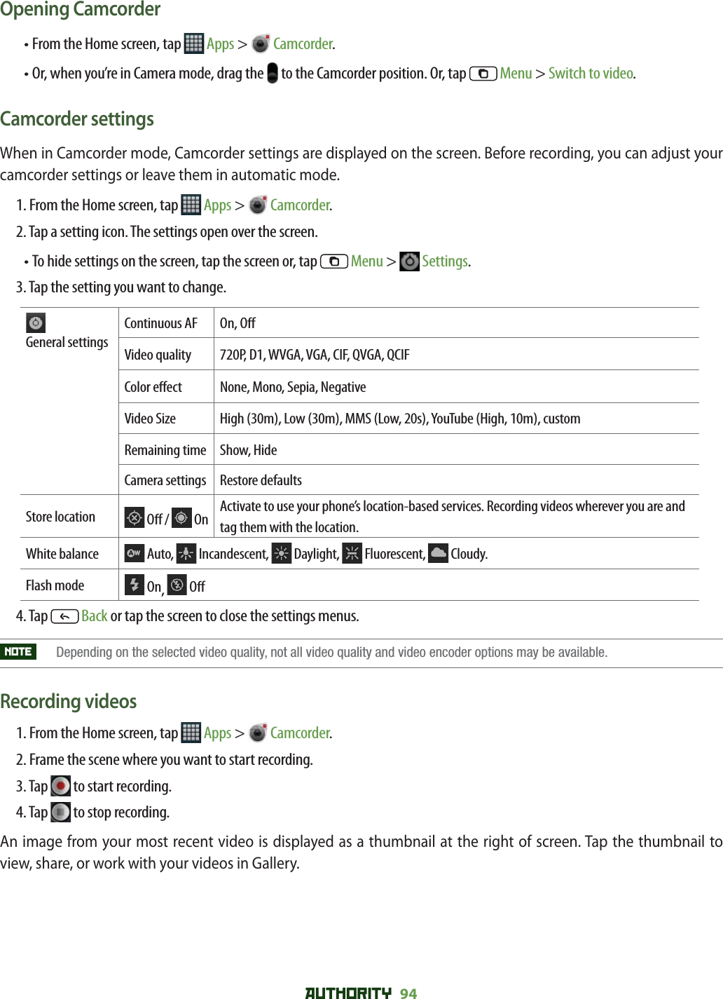 AUTHORITY 94 Opening Camcorder• From the Home screen, tap   Apps &gt;  Camcorder. •  Or, when you’re in Camera mode, drag the   to the Camcorder position. Or, tap   Menu &gt; Switch to video.Camcorder settingsWhen in Camcorder mode, Camcorder settings are displayed on the screen. Before recording, you can adjust your camcorder settings or leave them in automatic mode.1. From the Home screen, tap   Apps &gt;  Camcorder. 2. Tap a setting icon. The settings open over the screen.•  To hide settings on the screen, tap the screen or, tap   Menu &gt;   Settings. 3. Tap the setting you want to change. General settingsContinuous AF On, O Video quality 720P, D1, WVGA, VGA, CIF, QVGA, QCIFColor e ect None, Mono, Sepia, NegativeVideo Size High (30m), Low (30m), MMS (Low, 20s), YouTube (High, 10m), customRemaining time Show, HideCamera settings Restore defaultsStore location  O  /   On Activate to use your phone’s location-based services. Recording videos wherever you are and tag them with the location.White balance  Auto,   Incandescent,  Daylight,  Fluorescent,  Cloudy.Flash mode  On,   O 4. Tap  Back or tap the screen to close the settings menus. NOTE    Depending on the selected video quality, not all video quality and video encoder options may be available. Recording videos1. From the Home screen, tap   Apps &gt;  Camcorder. 2. Frame the scene where you want to start recording. 3. Tap   to start recording.4. Tap   to stop recording.An image from your most recent video is displayed as a thumbnail at the right of screen. Tap the thumbnail to view, share, or work with your videos in Gallery.
