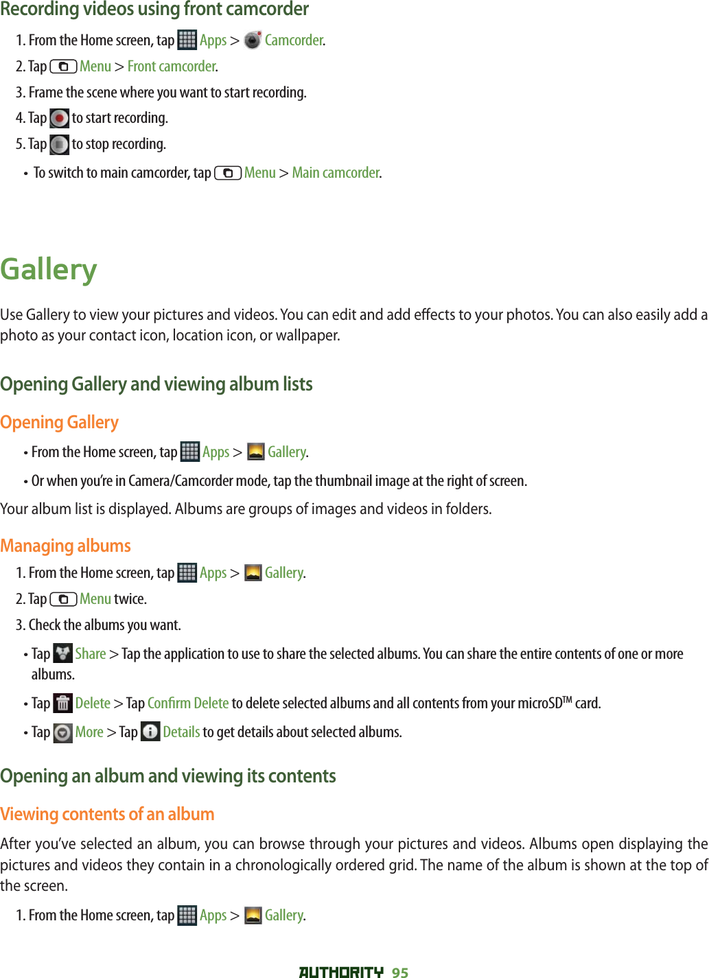 AUTHORITY 95 Recording videos using front camcorder1. From the Home screen, tap   Apps &gt;  Camcorder.2. Tap   Menu &gt; Front camcorder.3. Frame the scene where you want to start recording.4. Tap   to start recording.5. Tap   to stop recording.•  To switch to main camcorder, tap   Menu &gt; Main camcorder.GalleryUse Gallery to view your pictures and videos. You can edit and add e ects to your photos. You can also easily add a photo as your contact icon, location icon, or wallpaper.Opening Gallery and viewing album listsOpening Gallery• From the Home screen, tap   Apps &gt;  Gallery.• Or when you’re in Camera/Camcorder mode, tap the thumbnail image at the right of screen.Your album list is displayed. Albums are groups of images and videos in folders.Managing albums1. From the Home screen, tap   Apps &gt;  Gallery. 2. Tap   Menu twice.3. Check the albums you want.•  Tap   Share &gt; Tap the application to use to share the selected albums. You can share the entire contents of one or more albums.•  Tap   Delete &gt; Tap Con rm Delete to delete selected albums and all contents from your microSDTM card.•  Tap   More &gt; Tap   Details to get details about selected albums.Opening an album and viewing its contentsViewing contents of an albumAfter you’ve selected an album, you can browse through your pictures and videos. Albums open displaying the pictures and videos they contain in a chronologically ordered grid. The name of the album is shown at the top of the screen.1. From the Home screen, tap   Apps &gt;  Gallery. 
