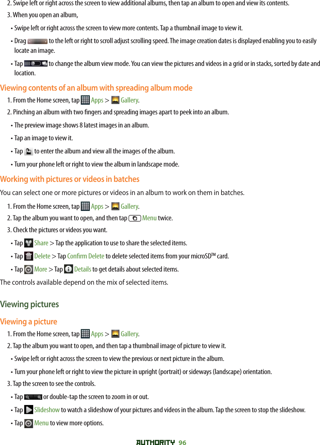 AUTHORITY 96 2.  Swipe left or right across the screen to view additional albums, then tap an album to open and view its contents.3. When you open an album, • Swipe left or right across the screen to view more contents. Tap a thumbnail image to view it.•  Drag   to the left or right to scroll adjust scrolling speed. The image creation dates is displayed enabling you to easily locate an image. •  Tap   to change the album view mode. You can view the pictures and videos in a grid or in stacks, sorted by date and location.Viewing contents of an album with spreading album mode1. From the Home screen, tap   Apps &gt;  Gallery. 2.  Pinching an album with two  ngers and spreading images apart to peek into an album.• The preview image shows 8 latest images in an album.• Tap an image to view it.• Tap   to enter the album and view all the images of the album.• Turn your phone left or right to view the album in landscape mode. Working with pictures or videos in batchesYou can select one or more pictures or videos in an album to work on them in batches.1. From the Home screen, tap   Apps &gt;  Gallery. 2. Tap the album you want to open, and then tap   Menu twice.3. Check the pictures or videos you want.•  Tap   Share &gt; Tap the application to use to share the selected items. •  Tap   Delete &gt; Tap Con rm Delete to delete selected items from your microSDTM card.•  Tap   More &gt; Tap   Details to get details about selected items.The controls available depend on the mix of selected items. Viewing picturesViewing a picture1. From the Home screen, tap   Apps &gt;  Gallery. 2. Tap the album you want to open, and then tap a thumbnail image of picture to view it.• Swipe left or right across the screen to view the previous or next picture in the album.•  Turn your phone left or right to view the picture in upright (portrait) or sideways (landscape) orientation. 3. Tap the screen to see the controls.•  Tap   or double-tap the screen to zoom in or out.•  Tap   Slideshow to watch a slideshow of your pictures and videos in the album. Tap the screen to stop the slideshow.•  Tap   Menu to view more options.