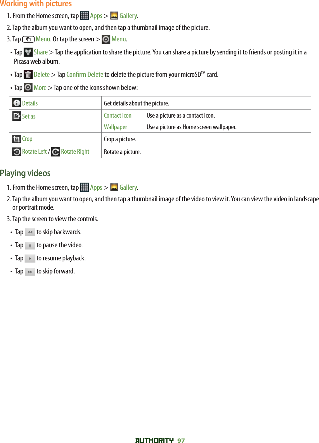 AUTHORITY 97 Working with pictures1. From the Home screen, tap   Apps &gt;  Gallery. 2. Tap the album you want to open, and then tap a thumbnail image of the picture.3. Tap   Menu. Or tap the screen &gt;   Menu.•  Tap   Share &gt; Tap the application to share the picture. You can share a picture by sending it to friends or posting it in a Picasa web album.•  Tap   Delete &gt; Tap Con rm Delete to delete the picture from your microSDTM card.•  Tap   More &gt; Tap one of the icons shown below:   Details Get details about the picture.  Set as Contact icon Use a picture as a contact icon.Wallpaper Use a picture as Home screen wallpaper.  Crop Crop a picture.  Rotate Left /  Rotate Right Rotate a picture.Playing videos1. From the Home screen, tap   Apps &gt;  Gallery. 2.  Tap the album you want to open, and then tap a thumbnail image of the video to view it. You can view the video in landscape or portrait mode.3. Tap the screen to view the controls.•   Tap   to skip backwards.•   Tap   to pause the video.•   Tap   to resume playback.•   Tap   to skip forward.