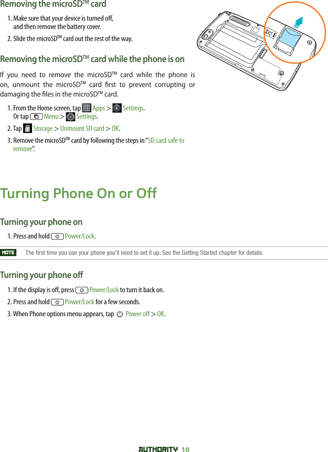 AUTHORITY 10 Removing the microSDTM card1.  Make sure that your device is turned o ,and then remove the battery cover.2.  Slide the microSDTM card out the rest of the way.Removing the microSDTM card while the phone is onIf you need to remove the microSDTM card while the phone is on, unmount the microSDTM card  rst to prevent corrupting or damaging the  les in the microSDTM card.1.  From the Home screen, tap   Apps &gt;   Settings. Or tap   Menu &gt;   Settings.2. Tap   Storage &gt; Unmount SD card &gt; OK.3.  Remove the microSDTM card by following the steps in “SD card safe to remove”.Turning Phone On or OffTurning your phone on1. Press and hold   Power/Lock.NOTE   The first time you use your phone you’ll need to set it up. See the Getting Started chapter for details.Turning your phone o 1.  If the display is o , press   Power/Lock to turn it back on.2. Press and hold   Power/Lock for a few seconds.3. When Phone options menu appears, tap   Power o  &gt; OK.