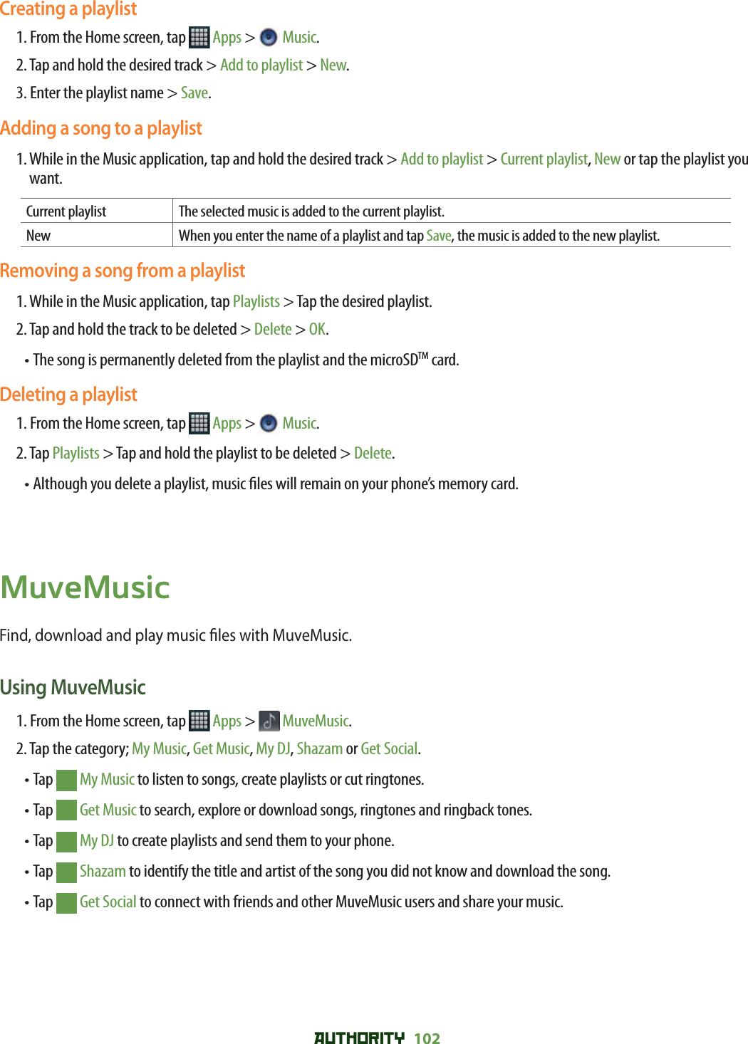 AUTHORITY 102 Creating a playlist1. From the Home screen, tap   Apps &gt;  Music.2. Tap and hold the desired track &gt; Add to playlist &gt; New.3. Enter the playlist name &gt; Save.Adding a song to a playlist1.  While in the Music application, tap and hold the desired track &gt; Add to playlist &gt; Current playlist, New or tap the playlist you want.Current playlist The selected music is added to the current playlist. New When you enter the name of a playlist and tap Save, the music is added to the new playlist.Removing a song from a playlist1. While in the Music application, tap Playlists &gt; Tap the desired playlist.2. Tap and hold the track to be deleted &gt; Delete &gt; OK.• The song is permanently deleted from the playlist and the microSDTM card. Deleting a playlist1. From the Home screen, tap   Apps &gt;  Music.2. Tap Playlists &gt; Tap and hold the playlist to be deleted &gt; Delete.• Although you delete a playlist, music  les will remain on your phone’s memory card.MuveMusicFind, download and play music  les with MuveMusic. Using MuveMusic1. From the Home screen, tap   Apps &gt;  MuveMusic.2. Tap the category; My Music, Get Music, My DJ, Shazam or Get Social. • Tap   My Music to listen to songs, create playlists or cut ringtones.• Tap   Get Music to search, explore or download songs, ringtones and ringback tones.• Tap   My DJ to create playlists and send them to your phone.• Tap   Shazam to identify the title and artist of the song you did not know and download the song.• Tap   Get Social to connect with friends and other MuveMusic users and share your music. 