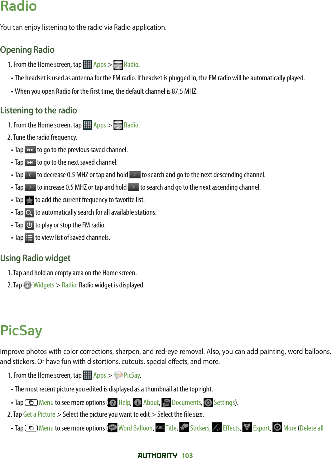 AUTHORITY 103 RadioYou can enjoy listening to the radio via Radio application. Opening Radio1. From the Home screen, tap   Apps &gt;  Radio.•  The headset is used as antenna for the FM radio. If headset is plugged in, the FM radio will be automatically played.• When you open Radio for the  rst time, the default channel is 87.5 MHZ. Listening to the radio1. From the Home screen, tap   Apps &gt;  Radio.2. Tune the radio frequency.• Tap   to go to the previous saved channel.• Tap   to go to the next saved channel.• Tap   to decrease 0.5 MHZ or tap and hold   to search and go to the next descending channel.• Tap   to increase 0.5 MHZ or tap and hold   to search and go to the next ascending channel.• Tap   to add the current frequency to favorite list.• Tap   to automatically search for all available stations.• Tap   to play or stop the FM radio.• Tap   to view list of saved channels.Using Radio widget1. Tap and hold an empty area on the Home screen.2. Tap   Widgets &gt; Radio. Radio widget is displayed. PicSayImprove photos with color corrections, sharpen, and red-eye removal. Also, you can add painting, word balloons, and stickers. Or have fun with distortions, cutouts, special e ects, and more. 1. From the Home screen, tap   Apps &gt;  PicSay.• The most recent picture you edited is displayed as a thumbnail at the top right. • Tap   Menu to see more options (  Help,   About,   Documents,   Settings). 2. Tap Get a Picture &gt; Select the picture you want to edit &gt; Select the  le size.• Tap   Menu to see more options (  Word Balloon,   Title,   Stickers,   E ects,   Export,   More (Delete all 