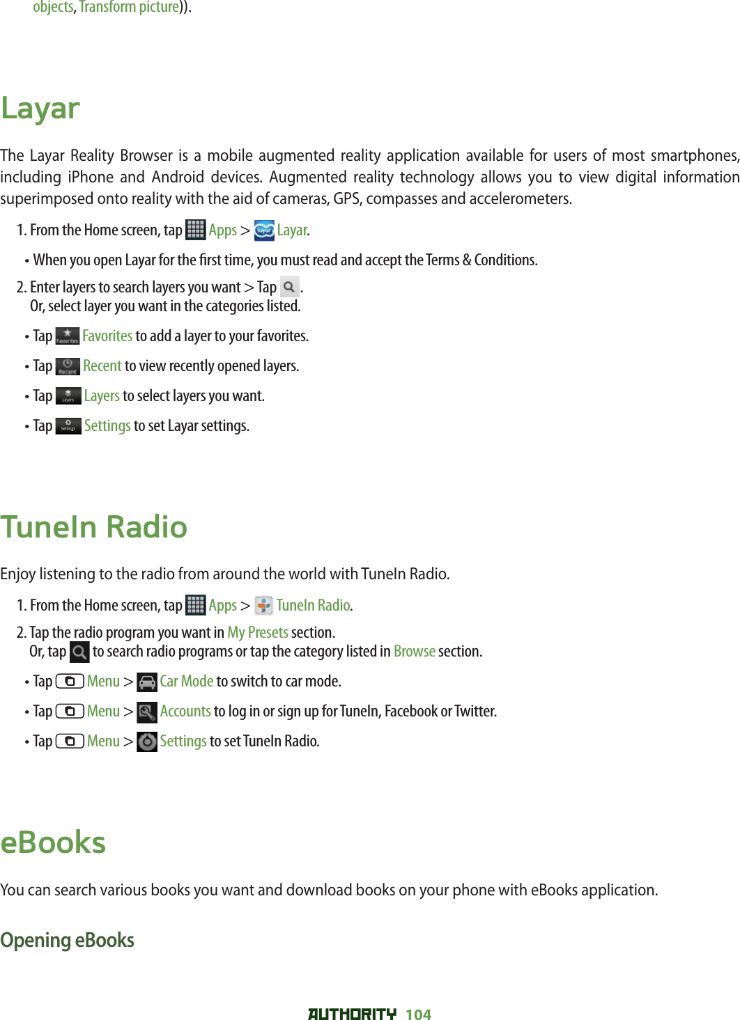AUTHORITY 104 objects, Transform picture)).LayarThe Layar Reality Browser is a mobile augmented reality application available for users of most smartphones, including iPhone and Android devices. Augmented reality technology allows you to view digital information superimposed onto reality with the aid of cameras, GPS, compasses and accelerometers. 1. From the Home screen, tap   Apps &gt;  Layar.• When you open Layar for the  rst time, you must read and accept the Terms &amp; Conditions. 2.  Enter layers to search layers you want &gt; Tap  .Or, select layer you want in the categories listed. • Tap   Favorites to add a layer to your favorites.• Tap   Recent to view recently opened layers.• Tap   Layers to select layers you want.• Tap   Settings to set Layar settings.TuneIn RadioEnjoy listening to the radio from around the world with TuneIn Radio. 1. From the Home screen, tap   Apps &gt;  TuneIn Radio.2.  Tap the radio program you want in My Presets section.Or, tap   to search radio programs or tap the category listed in Browse section.• Tap   Menu &gt;  Car Mode to switch to car mode.• Tap   Menu &gt;  Accounts to log in or sign up for TuneIn, Facebook or Twitter.• Tap   Menu &gt;  Settings to set TuneIn Radio. eBooksYou can search various books you want and download books on your phone with eBooks application. Opening eBooks