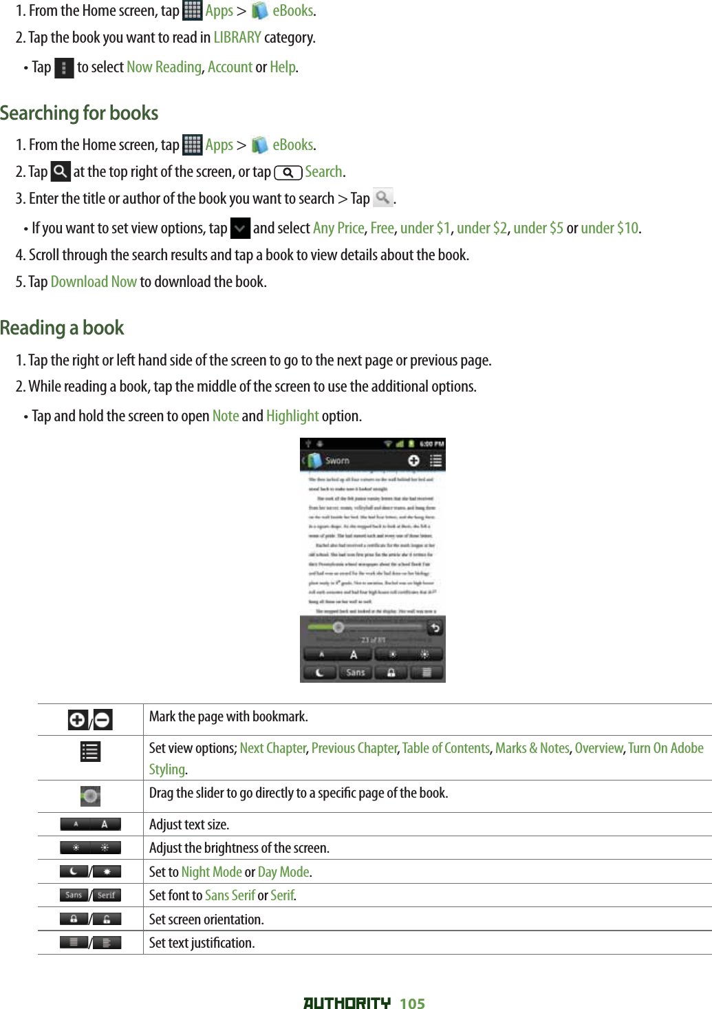 AUTHORITY 105 1. From the Home screen, tap   Apps &gt;  eBooks.2. Tap the book you want to read in LIBRARY category.• Tap   to select Now Reading, Account or Help.Searching for books1. From the Home screen, tap   Apps &gt;  eBooks.2. Tap   at the top right of the screen, or tap   Search.3. Enter the title or author of the book you want to search &gt; Tap  .•  If you want to set view options, tap   and select Any Price, Free, under $1, under $2, under $5 or under $10.4. Scroll through the search results and tap a book to view details about the book.5. Tap Download Now to download the book. Reading a book1. Tap the right or left hand side of the screen to go to the next page or previous page.2. While reading a book, tap the middle of the screen to use the additional options.• Tap and hold the screen to open Note and Highlight option./Mark the page with bookmark.Set view options; Next Chapter, Previous Chapter, Table of Contents, Marks &amp; Notes, Overview, Turn On Adobe Styling.Drag the slider to go directly to a speci c page of the book.Adjust text size.Adjust the brightness of the screen./Set to Night Mode or Day Mode./Set font to Sans Serif or Serif./Set screen orientation./Set text justi cation. 