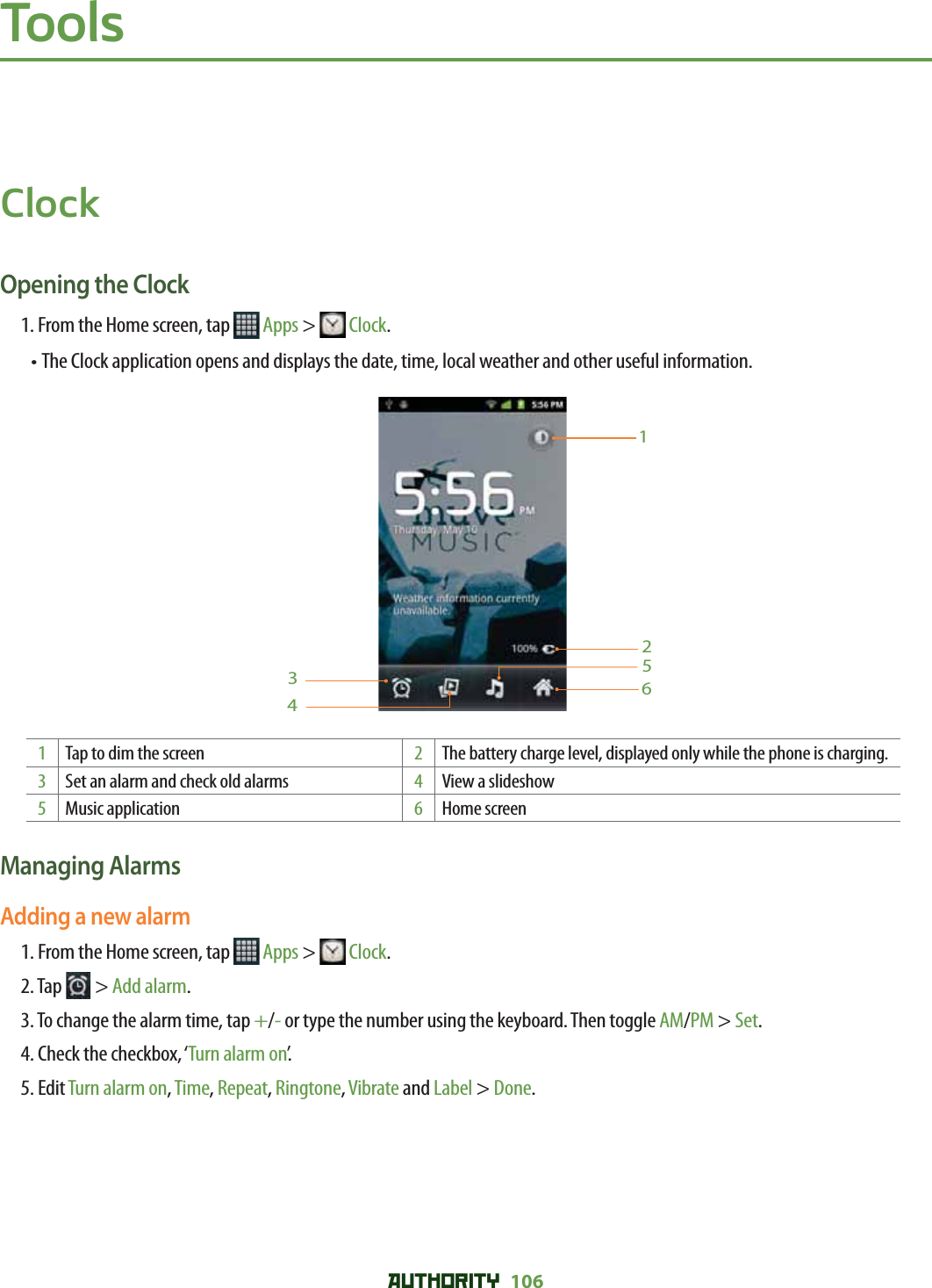 AUTHORITY 106 ToolsClockOpening the Clock1. From the Home screen, tap   Apps &gt;  Clock.•  The Clock application opens and displays the date, time, local weather and other useful information.6123451Tap to dim the screen 2The battery charge level, displayed only while the phone is charging.3Set an alarm and check old alarms 4View a slideshow5Music application 6Home screenManaging AlarmsAdding a new alarm1. From the Home screen, tap   Apps &gt;  Clock.2. Tap   &gt; Add alarm.3.  To change the alarm time, tap +/- or type the number using the keyboard. Then toggle AM/PM &gt; Set.4. Check the checkbox, ‘Turn alarm on’.5. Edit Turn alarm on, Time, Repeat, Ringtone, Vibrate and Label &gt; Done.