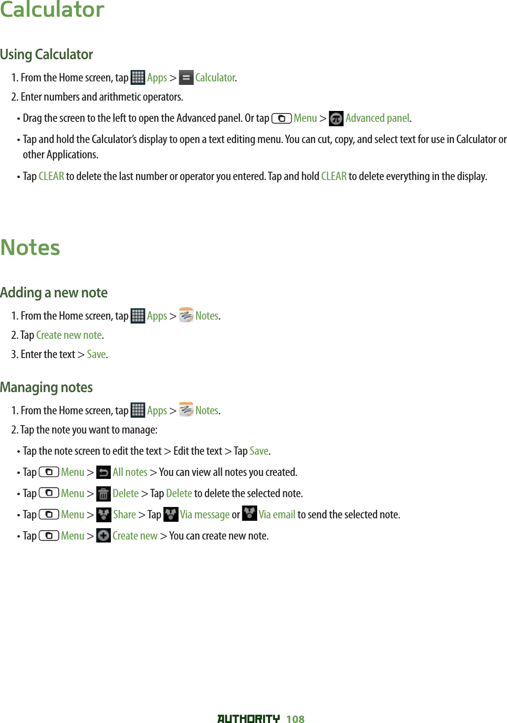 AUTHORITY 108 CalculatorUsing Calculator1. From the Home screen, tap   Apps &gt;  Calculator.2. Enter numbers and arithmetic operators.•  Drag the screen to the left to open the Advanced panel. Or tap   Menu &gt;   Advanced panel.•  Tap and hold the Calculator’s display to open a text editing menu. You can cut, copy, and select text for use in Calculator or other Applications. •  Tap CLEAR to delete the last number or operator you entered. Tap and hold CLEAR to delete everything in the display.NotesAdding a new note1. From the Home screen, tap   Apps &gt;  Notes.2. Tap Create new note.3. Enter the text &gt; Save.Managing notes1. From the Home screen, tap   Apps &gt;  Notes.2. Tap the note you want to manage:• Tap the note screen to edit the text &gt; Edit the text &gt; Tap Save.• Tap   Menu &gt;  All notes &gt; You can view all notes you created. • Tap   Menu &gt;   Delete &gt; Tap Delete to delete the selected note. • Tap   Menu &gt;  Share &gt; Tap   Via message or   Via email to send the selected note.• Tap   Menu &gt;  Create new &gt; You can create new note. 