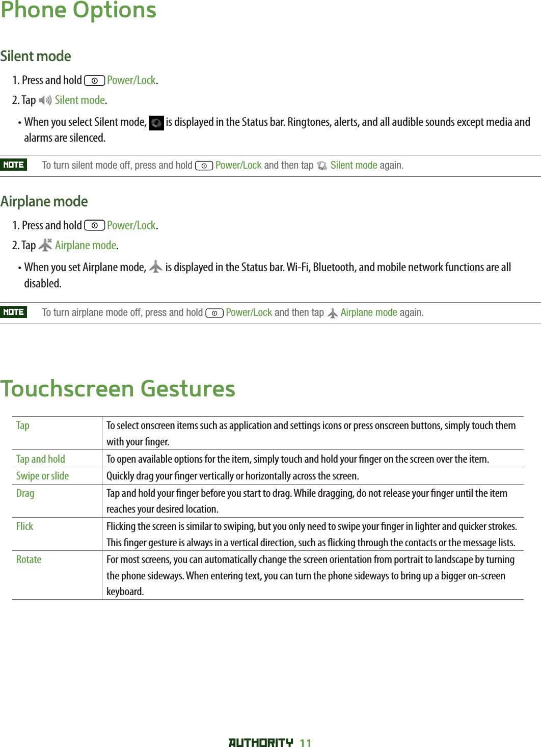 AUTHORITY 11 Phone OptionsSilent mode1. Press and hold   Power/Lock.2. Tap   Silent mode.•  When you select Silent mode,   is displayed in the Status bar. Ringtones, alerts, and all audible sounds except media and alarms are silenced.NOTE    To turn silent mode off, press and hold  Power/Lock and then tap  Silent mode again. Airplane mode 1. Press and hold   Power/Lock.2. Tap  Airplane mode.•  When you set Airplane mode,   is displayed in the Status bar. Wi-Fi, Bluetooth, and mobile network functions are all disabled. NOTE    To turn airplane mode off, press and hold  Power/Lock and then tap  Airplane mode again.Touchscreen GesturesTap To select onscreen items such as application and settings icons or press onscreen buttons, simply touch them with your  nger.Tap and hold To open available options for the item, simply touch and hold your  nger on the screen over the item.Swipe or slide Quickly drag your  nger vertically or horizontally across the screen.Drag Tap and hold your  nger before you start to drag. While dragging, do not release your  nger until the item reaches your desired location.Flick Flicking the screen is similar to swiping, but you only need to swipe your  nger in lighter and quicker strokes. This  nger gesture is always in a vertical direction, such as  icking through the contacts or the message lists.Rotate For most screens, you can automatically change the screen orientation from portrait to landscape by turning the phone sideways. When entering text, you can turn the phone sideways to bring up a bigger on-screen keyboard.