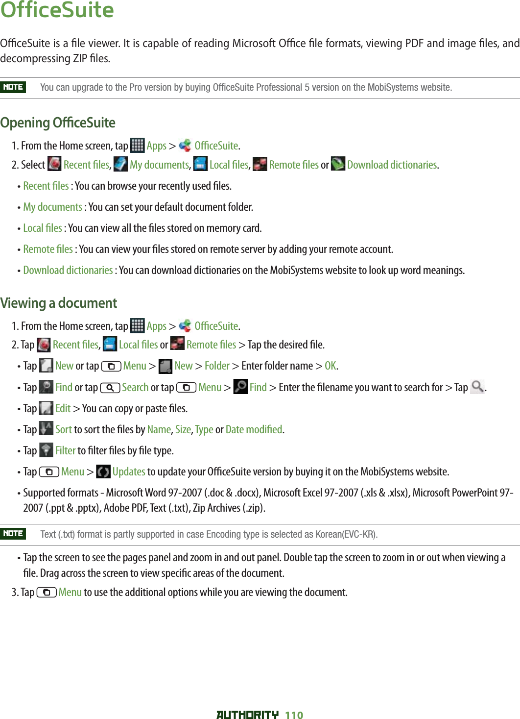 AUTHORITY 110 OfficeSuiteO  ceSuite is a  le viewer. It is capable of reading Microsoft O  ce  le formats, viewing PDF and image  les, and decompressing ZIP  les.NOTE    You can upgrade to the Pro version by buying OfficeSuite Professional 5 version on the MobiSystems website.Opening O  ceSuite1. From the Home screen, tap   Apps &gt;  O  ceSuite.2.  Select   Recent  les,   My documents,   Local  les,   Remote  les or   Download dictionaries.•  Recent    les : You can browse your recently used  les.• My documents : You can set your default document folder.• Local  les : You can view all the  les stored on memory card.• Remote  les : You can view your  les stored on remote server by adding your remote account. • Download dictionaries : You can download dictionaries on the MobiSystems website to look up word meanings. Viewing a document1. From the Home screen, tap   Apps &gt;  O  ceSuite.2.  Tap   Recent  les,   Local  les or   Remote  les &gt; Tap the desired  le.• Tap   New or tap   Menu &gt;   New &gt; Folder &gt; Enter folder name &gt; OK.• Tap   Find or tap   Search or tap   Menu &gt;   Find &gt; Enter the  lename you want to search for &gt; Tap  .• Tap   Edit &gt; You can copy or paste  les. • Tap   Sort to sort the  les by Name, Size, Type or Date modi ed.• Tap   Filter to  lter  les by  le type.•  Tap   Menu &gt;   Updates to update your O  ceSuite version by buying it on the MobiSystems website.•  Supported formats - Microsoft Word 97-2007 (.doc &amp; .docx), Microsoft Excel 97-2007 (.xls &amp; .xlsx), Microsoft PowerPoint 97-2007 (.ppt &amp; .pptx), Adobe PDF, Text (.txt), Zip Archives (.zip).NOTE    Text (.txt) format is partly supported in case Encoding type is selected as Korean(EVC-KR).•  Tap the screen to see the pages panel and zoom in and out panel. Double tap the screen to zoom in or out when viewing a  le. Drag across the screen to view speci c areas of the document.3. Tap   Menu to use the additional options while you are viewing the document.