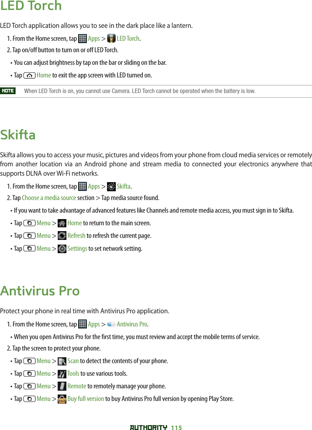 AUTHORITY 115 LED TorchLED Torch application allows you to see in the dark place like a lantern. 1. From the Home screen, tap   Apps &gt;  LED Torch.2. Tap on/o  button to turn on or o  LED Torch.• You can adjust brightness by tap on the bar or sliding on the bar.• Tap   Home to exit the app screen with LED turned on.NOTE    When LED Torch is on, you cannot use Camera. LED Torch cannot be operated when the battery is low.SkiftaSkifta allows you to access your music, pictures and videos from your phone from cloud media services or remotely from another location via an Android phone and stream media to connected your electronics anywhere that supports DLNA over Wi-Fi networks. 1. From the Home screen, tap   Apps &gt;  Skifta.2. Tap Choose a media source section &gt; Tap media source found.• If you want to take advantage of advanced features like Channels and remote media access, you must sign in to Skifta. • Tap   Menu &gt;  Home to return to the main screen. • Tap   Menu &gt;  Refresh to refresh the current page.• Tap   Menu &gt;  Settings to set network setting. Antivirus ProProtect your phone in real time with Antivirus Pro application. 1. From the Home screen, tap   Apps &gt;  Antivirus Pro.• When you open Antivirus Pro for the  rst time, you must review and accept the mobile terms of service. 2. Tap the screen to protect your phone. • Tap   Menu &gt;   Scan to detect the contents of your phone.• Tap   Menu &gt;   Tools to use various tools. • Tap   Menu &gt;   Remote to remotely manage your phone. • Tap   Menu &gt;   Buy full version to buy Antivirus Pro full version by opening Play Store. 