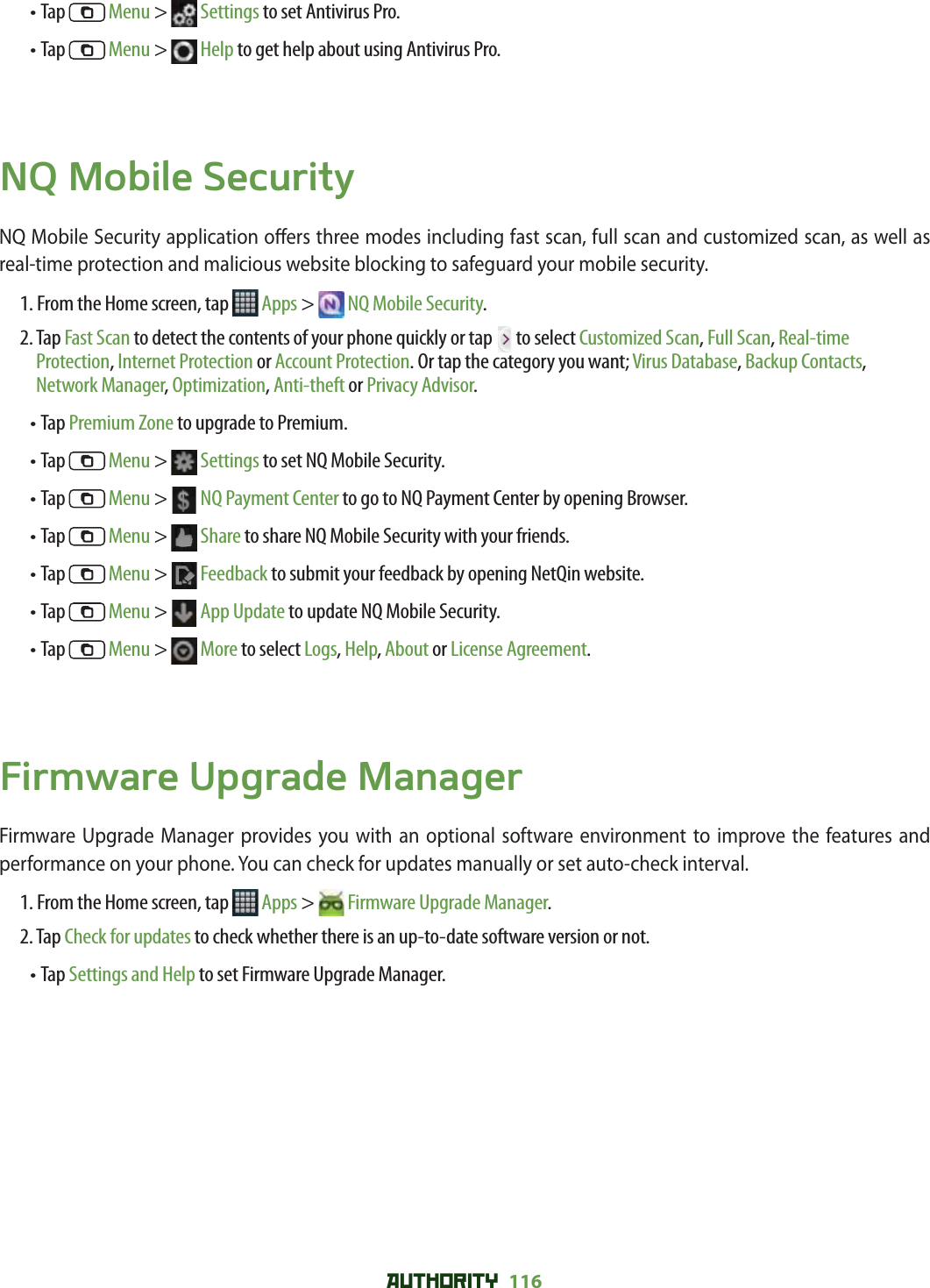 AUTHORITY 116 • Tap   Menu &gt;   Settings to set Antivirus Pro.• Tap   Menu &gt;   Help to get help about using Antivirus Pro. NQ Mobile SecurityNQ Mobile Security application o ers three modes including fast scan, full scan and customized scan, as well as real-time protection and malicious website blocking to safeguard your mobile security. 1. From the Home screen, tap   Apps &gt;  NQ Mobile Security.2.  Tap Fast Scan to detect the contents of your phone quickly or tap   to select Customized Scan, Full Scan, Real-time Protection, Internet Protection or Account Protection. Or tap the category you want; Virus Database, Backup Contacts, Network Manager, Optimization, Anti-theft or Privacy Advisor.• Tap Premium Zone to upgrade to Premium.• Tap   Menu &gt;   Settings to set NQ Mobile Security.• Tap   Menu &gt;   NQ Payment Center to go to NQ Payment Center by opening Browser.• Tap   Menu &gt;   Share to share NQ Mobile Security with your friends.• Tap   Menu &gt;   Feedback to submit your feedback by opening NetQin website.• Tap   Menu &gt;   App Update to update NQ Mobile Security.• Tap   Menu &gt;   More to select Logs, Help, About or License Agreement.Firmware Upgrade ManagerFirmware Upgrade Manager provides you with an optional software environment to improve the features and performance on your phone. You can check for updates manually or set auto-check interval. 1. From the Home screen, tap   Apps &gt;  Firmware Upgrade Manager.2. Tap Check for updates to check whether there is an up-to-date software version or not. • Tap Settings and Help to set Firmware Upgrade Manager.  