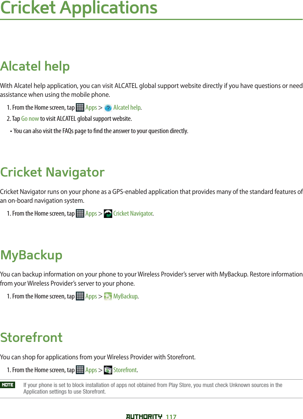 AUTHORITY 117 Cricket ApplicationsAlcatel helpWith Alcatel help application, you can visit ALCATEL global support website directly if you have questions or need assistance when using the mobile phone.1. From the Home screen, tap   Apps &gt;  Alcatel help.2. Tap Go now to visit ALCATEL global support website.• You can also visit the FAQs page to  nd the answer to your question directly.Cricket NavigatorCricket Navigator runs on your phone as a GPS-enabled application that provides many of the standard features of an on-board navigation system. 1. From the Home screen, tap   Apps &gt;  Cricket Navigator.MyBackupYou can backup information on your phone to your Wireless Provider’s server with MyBackup. Restore information from your Wireless Provider’s server to your phone. 1. From the Home screen, tap   Apps &gt;  MyBackup.StorefrontYou can shop for applications from your Wireless Provider with Storefront.1. From the Home screen, tap   Apps &gt;  Storefront.NOTE    If your phone is set to block installation of apps not obtained from Play Store, you must check Unknown sources in the Application settings to use Storefront. 