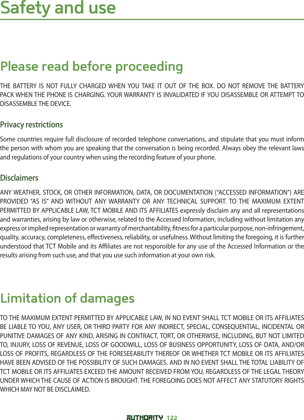 AUTHORITY 122 Safety and usePlease read before proceedingTHE BATTERY IS NOT FULLY CHARGED WHEN YOU TAKE IT OUT OF THE BOX. DO NOT REMOVE THE BATTERY PACK WHEN THE PHONE IS CHARGING. YOUR WARRANTY IS INVALIDATED IF YOU DISASSEMBLE OR ATTEMPT TO DISASSEMBLE THE DEVICE.Privacy restrictionsSome countries require full disclosure of recorded telephone conversations, and stipulate that you must inform the person with whom you are speaking that the conversation is being recorded. Always obey the relevant laws and regulations of your country when using the recording feature of your phone.DisclaimersANY WEATHER, STOCK, OR OTHER INFORMATION, DATA, OR DOCUMENTATION (“ACCESSED INFORMATION”) ARE PROVIDED “AS IS” AND WITHOUT ANY WARRANTY OR ANY TECHNICAL SUPPORT. TO THE MAXIMUM EXTENT PERMITTED BY APPLICABLE LAW, TCT MOBILE AND ITS AFFILIATES expressly disclaim any and all representations and warranties, arising by law or otherwise, related to the Accessed Information, including without limitation any express or implied representation or warranty of merchantability,  tness for a particular purpose, non-infringement, quality, accuracy, completeness, e ectiveness, reliability, or usefulness. Without limiting the foregoing, it is further understood that TCT Mobile and its A  liates are not responsible for any use of the Accessed Information or the results arising from such use, and that you use such information at your own risk.Limitation of damagesTO THE MAXIMUM EXTENT PERMITTED BY APPLICABLE LAW, IN NO EVENT SHALL TCT MOBILE OR ITS AFFILIATES BE LIABLE TO YOU, ANY USER, OR THIRD PARTY FOR ANY INDIRECT, SPECIAL, CONSEQUENTIAL, INCIDENTAL OR PUNITIVE DAMAGES OF ANY KIND, ARISING IN CONTRACT, TORT, OR OTHERWISE, INCLUDING, BUT NOT LIMITED TO, INJURY, LOSS OF REVENUE, LOSS OF GOODWILL, LOSS OF BUSINESS OPPORTUNITY, LOSS OF DATA, AND/OR LOSS OF PROFITS, REGARDLESS OF THE FORESEEABILITY THEREOF OR WHETHER TCT MOBILE OR ITS AFFILIATES HAVE BEEN ADVISED OF THE POSSIBILITY OF SUCH DAMAGES. AND IN NO EVENT SHALL THE TOTAL LIABILITY OF TCT MOBILE OR ITS AFFILIATES EXCEED THE AMOUNT RECEIVED FROM YOU, REGARDLESS OF THE LEGAL THEORY UNDER WHICH THE CAUSE OF ACTION IS BROUGHT. THE FOREGOING DOES NOT AFFECT ANY STATUTORY RIGHTS WHICH MAY NOT BE DISCLAIMED.