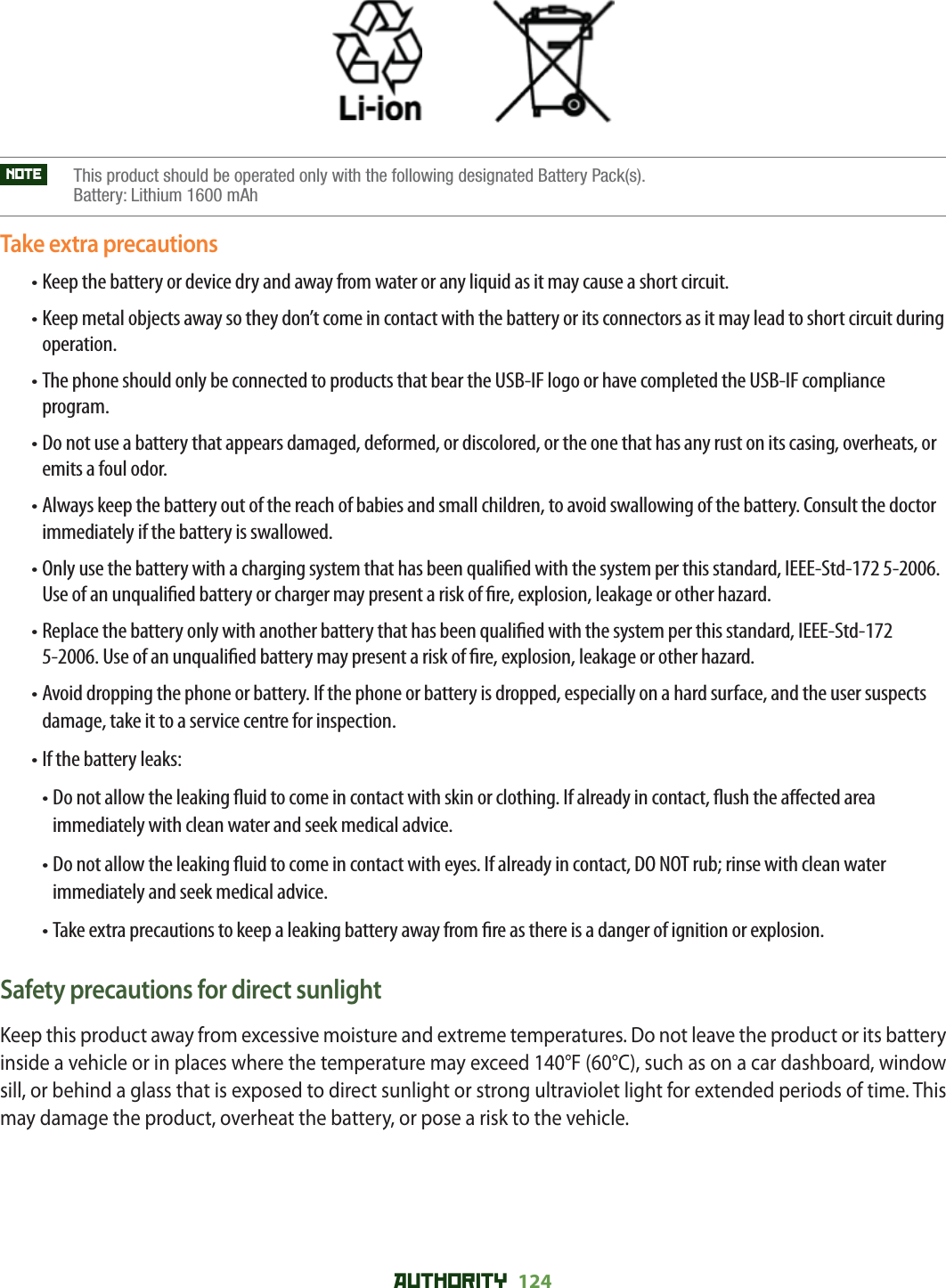 AUTHORITY 124                 NOTE     This product should be operated only with the following designated Battery Pack(s). Battery: Lithium 1600 mAhTake extra precautions• Keep the battery or device dry and away from water or any liquid as it may cause a short circuit.• Keep metal objects away so they don’t come in contact with the battery or its connectors as it may lead to short circuit during operation.• The phone should only be connected to products that bear the USB-IF logo or have completed the USB-IF compliance program.• Do not use a battery that appears damaged, deformed, or discolored, or the one that has any rust on its casing, overheats, or emits a foul odor.• Always keep the battery out of the reach of babies and small children, to avoid swallowing of the battery. Consult the doctor immediately if the battery is swallowed.• Only use the battery with a charging system that has been quali ed with the system per this standard, IEEE-Std-172 5-2006. Use of an unquali ed battery or charger may present a risk of  re, explosion, leakage or other hazard.• Replace the battery only with another battery that has been quali ed with the system per this standard, IEEE-Std-172 5-2006. Use of an unquali ed battery may present a risk of  re, explosion, leakage or other hazard.• Avoid dropping the phone or battery. If the phone or battery is dropped, especially on a hard surface, and the user suspects damage, take it to a service centre for inspection.• If the battery leaks:• Do not allow the leaking  uid to come in contact with skin or clothing. If already in contact,  ush the a ected area immediately with clean water and seek medical advice.• Do not allow the leaking  uid to come in contact with eyes. If already in contact, DO NOT rub; rinse with clean water immediately and seek medical advice.• Take extra precautions to keep a leaking battery away from  re as there is a danger of ignition or explosion.Safety precautions for direct sunlightKeep this product away from excessive moisture and extreme temperatures. Do not leave the product or its battery inside a vehicle or in places where the temperature may exceed 140°F (60°C), such as on a car dashboard, window sill, or behind a glass that is exposed to direct sunlight or strong ultraviolet light for extended periods of time. This may damage the product, overheat the battery, or pose a risk to the vehicle.