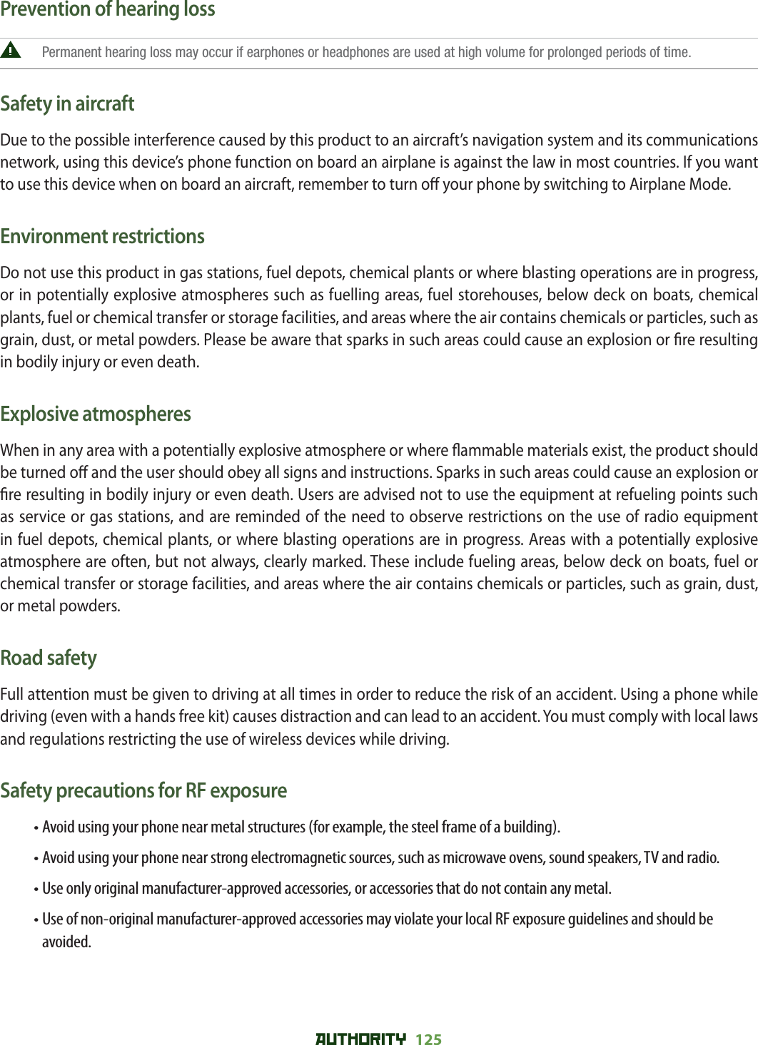 AUTHORITY 125 Prevention of hearing loss Permanent hearing loss may occur if earphones or headphones are used at high volume for prolonged periods of time.Safety in aircraftDue to the possible interference caused by this product to an aircraft’s navigation system and its communications network, using this device’s phone function on board an airplane is against the law in most countries. If you want to use this device when on board an aircraft, remember to turn o  your phone by switching to Airplane Mode.Environment restrictionsDo not use this product in gas stations, fuel depots, chemical plants or where blasting operations are in progress, or in potentially explosive atmospheres such as fuelling areas, fuel storehouses, below deck on boats, chemical plants, fuel or chemical transfer or storage facilities, and areas where the air contains chemicals or particles, such as grain, dust, or metal powders. Please be aware that sparks in such areas could cause an explosion or  re resulting in bodily injury or even death.Explosive atmospheresWhen in any area with a potentially explosive atmosphere or where  ammable materials exist, the product should be turned o  and the user should obey all signs and instructions. Sparks in such areas could cause an explosion or  re resulting in bodily injury or even death. Users are advised not to use the equipment at refueling points such as service or gas stations, and are reminded of the need to observe restrictions on the use of radio equipment in fuel depots, chemical plants, or where blasting operations are in progress. Areas with a potentially explosive atmosphere are often, but not always, clearly marked. These include fueling areas, below deck on boats, fuel or chemical transfer or storage facilities, and areas where the air contains chemicals or particles, such as grain, dust, or metal powders.Road safetyFull attention must be given to driving at all times in order to reduce the risk of an accident. Using a phone while driving (even with a hands free kit) causes distraction and can lead to an accident. You must comply with local laws and regulations restricting the use of wireless devices while driving.Safety precautions for RF exposure• Avoid using your phone near metal structures (for example, the steel frame of a building).• Avoid using your phone near strong electromagnetic sources, such as microwave ovens, sound speakers, TV and radio.• Use only original manufacturer-approved accessories, or accessories that do not contain any metal.• Use of non-original manufacturer-approved accessories may violate your local RF exposure guidelines and should be avoided.
