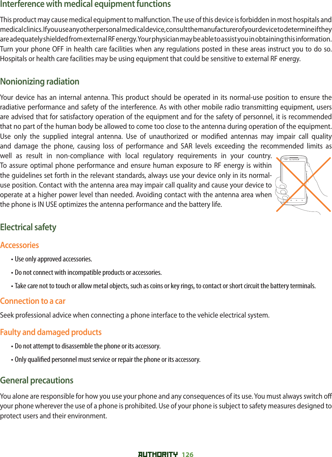 AUTHORITY 126 Interference with medical equipment functionsThis product may cause medical equipment to malfunction. The use of this device is forbidden in most hospitals and medical clinics. If you use any other personal medical device, consult the manufacturer of your device to determine if they are adequately shielded from external RF energy. Your physician may be able to assist you in obtaining this information.Turn your phone OFF in health care facilities when any regulations posted in these areas instruct you to do so. Hospitals or health care facilities may be using equipment that could be sensitive to external RF energy.Nonionizing radiationYour device has an internal antenna. This product should be operated in its normal-use position to ensure the radiative performance and safety of the interference. As with other mobile radio transmitting equipment, users are advised that for satisfactory operation of the equipment and for the safety of personnel, it is recommended that no part of the human body be allowed to come too close to the antenna during operation of the equipment.Use only the supplied integral antenna. Use of unauthorized or modi ed antennas may impair call quality and damage the phone, causing loss of performance and SAR levels exceeding the recommended limits as well as result in non-compliance with local regulatory requirements in your country.To assure optimal phone performance and ensure human exposure to RF energy is within the guidelines set forth in the relevant standards, always use your device only in its normal-use position. Contact with the antenna area may impair call quality and cause your device to operate at a higher power level than needed. Avoiding contact with the antenna area when the phone is IN USE optimizes the antenna performance and the battery life.Electrical safetyAccessories• Use only approved accessories.• Do not connect with incompatible products or accessories.• Take care not to touch or allow metal objects, such as coins or key rings, to contact or short circuit the battery terminals.Connection to a carSeek professional advice when connecting a phone interface to the vehicle electrical system.Faulty and damaged products• Do not attempt to disassemble the phone or its accessory.• Only quali ed personnel must service or repair the phone or its accessory.General precautionsYou alone are responsible for how you use your phone and any consequences of its use. You must always switch o  your phone wherever the use of a phone is prohibited. Use of your phone is subject to safety measures designed to protect users and their environment.