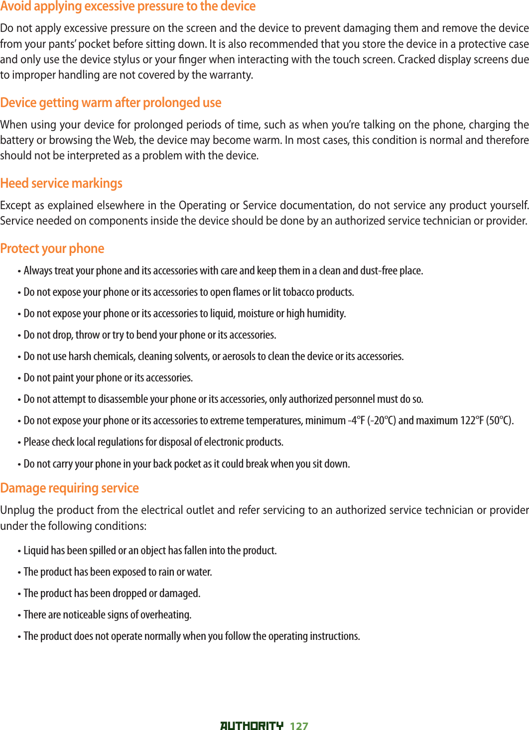 AUTHORITY 127 Avoid applying excessive pressure to the deviceDo not apply excessive pressure on the screen and the device to prevent damaging them and remove the device from your pants’ pocket before sitting down. It is also recommended that you store the device in a protective case and only use the device stylus or your  nger when interacting with the touch screen. Cracked display screens due to improper handling are not covered by the warranty.Device getting warm after prolonged useWhen using your device for prolonged periods of time, such as when you’re talking on the phone, charging the battery or browsing the Web, the device may become warm. In most cases, this condition is normal and therefore should not be interpreted as a problem with the device.Heed service markingsExcept as explained elsewhere in the Operating or Service documentation, do not service any product yourself. Service needed on components inside the device should be done by an authorized service technician or provider.Protect your phone• Always treat your phone and its accessories with care and keep them in a clean and dust-free place.• Do not expose your phone or its accessories to open  ames or lit tobacco products.• Do not expose your phone or its accessories to liquid, moisture or high humidity.• Do not drop, throw or try to bend your phone or its accessories.• Do not use harsh chemicals, cleaning solvents, or aerosols to clean the device or its accessories.• Do not paint your phone or its accessories.• Do not attempt to disassemble your phone or its accessories, only authorized personnel must do so.• Do not expose your phone or its accessories to extreme temperatures, minimum -4°F (-20°C) and maximum 122°F (50°C).• Please check local regulations for disposal of electronic products.• Do not carry your phone in your back pocket as it could break when you sit down.Damage requiring serviceUnplug the product from the electrical outlet and refer servicing to an authorized service technician or provider under the following conditions:• Liquid has been spilled or an object has fallen into the product.• The product has been exposed to rain or water.• The product has been dropped or damaged.• There are noticeable signs of overheating.• The product does not operate normally when you follow the operating instructions.