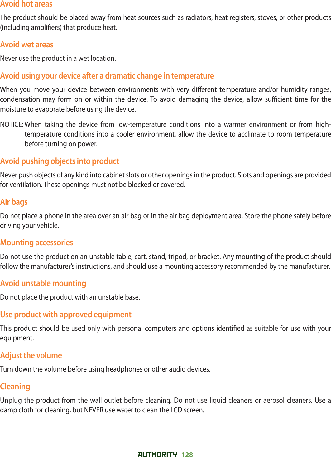 AUTHORITY 128 Avoid hot areasThe product should be placed away from heat sources such as radiators, heat registers, stoves, or other products (including ampli ers) that produce heat.Avoid wet areasNever use the product in a wet location.Avoid using your device after a dramatic change in temperatureWhen you move your device between environments with very di erent temperature and/or humidity ranges, condensation may form on or within the device. To avoid damaging the device, allow su  cient time for the moisture to evaporate before using the device.NOTICE:  When taking the device from low-temperature conditions into a warmer environment or from high-temperature conditions into a cooler environment, allow the device to acclimate to room temperature before turning on power.Avoid pushing objects into productNever push objects of any kind into cabinet slots or other openings in the product. Slots and openings are provided for ventilation. These openings must not be blocked or covered.Air bagsDo not place a phone in the area over an air bag or in the air bag deployment area. Store the phone safely before driving your vehicle.Mounting accessoriesDo not use the product on an unstable table, cart, stand, tripod, or bracket. Any mounting of the product should follow the manufacturer’s instructions, and should use a mounting accessory recommended by the manufacturer.Avoid unstable mountingDo not place the product with an unstable base.Use product with approved equipmentThis product should be used only with personal computers and options identi ed as suitable for use with your equipment.Adjust the volumeTurn down the volume before using headphones or other audio devices.CleaningUnplug the product from the wall outlet before cleaning. Do not use liquid cleaners or aerosol cleaners. Use a damp cloth for cleaning, but NEVER use water to clean the LCD screen.