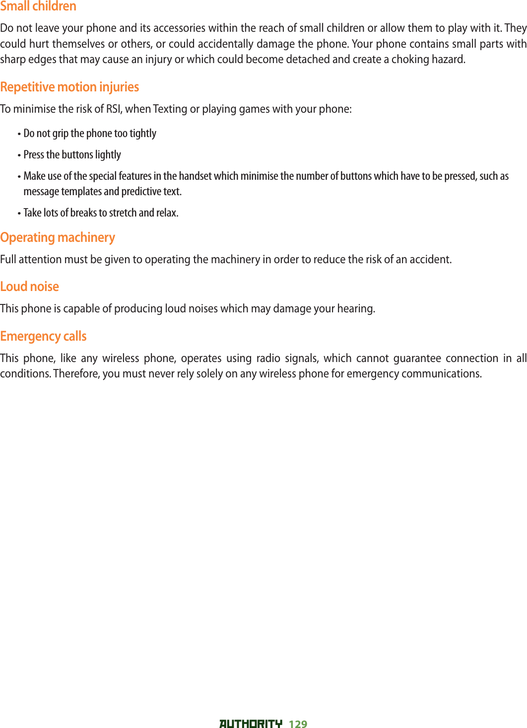 AUTHORITY 129 Small childrenDo not leave your phone and its accessories within the reach of small children or allow them to play with it. They could hurt themselves or others, or could accidentally damage the phone. Your phone contains small parts with sharp edges that may cause an injury or which could become detached and create a choking hazard.Repetitive motion injuriesTo minimise the risk of RSI, when Texting or playing games with your phone:• Do not grip the phone too tightly• Press the buttons lightly• Make use of the special features in the handset which minimise the number of buttons which have to be pressed, such as message templates and predictive text.• Take lots of breaks to stretch and relax.Operating machineryFull attention must be given to operating the machinery in order to reduce the risk of an accident.Loud noiseThis phone is capable of producing loud noises which may damage your hearing.Emergency callsThis phone, like any wireless phone, operates using radio signals, which cannot guarantee connection in all conditions. Therefore, you must never rely solely on any wireless phone for emergency communications.